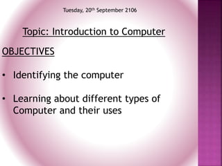 Tuesday, 20th September 2106
Topic: Introduction to Computer
OBJECTIVES
• Identifying the computer
• Learning about different types of
Computer and their uses
 