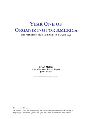 YEAR ONE OF
  ORGANIZING FOR AMERICA
          The Permanent Field Campaign in a Digital Age




                                   By Ari Melber
                          a techPresident Special Report
                                  JANUARY 2010

                             www.techPresident.com/ofayear1




Recommended Citation:
Ari Melber, "Year One of Organizing for America: The Permanent Field Campaign in a
Digital Age," techPresident Special Report (Jan. 2010) www.techpresident.com/ofayear1
 