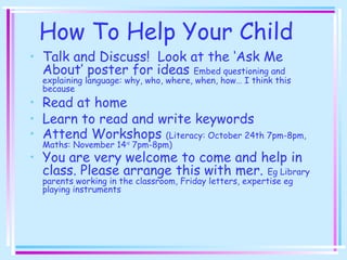 How To Help Your Child
• Talk and Discuss! Look at the ‘Ask Me
About’ poster for ideas Embed questioning and
explaining language: why, who, where, when, how… I think this
because
• Read at home
• Learn to read and write keywords
• Attend Workshops (Literacy: October 24th 7pm-8pm,
Maths: November 14rd
7pm-8pm)
• You are very welcome to come and help in
class. Please arrange this with mer. Eg Library
parents working in the classroom, Friday letters, expertise eg
playing instruments
 