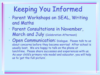 Keeping You Informed
• Parent Workshops on SEAL, Writing
and Maths
• Parent Consultations in November,
March and July (Celebration Afternoon)
• Open Communication: Dialogue. Please talk to us
about concerns before they become worries! After school is
usually best. We are happy to talk on the phone at
lunchtime. Please share successes and experiences with us.
As your child’s primary role model and educator, you will help
us to ‘get the full picture’.
 