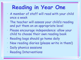 Reading in Year One
• A member of staff will read with your child
once a week
• The teacher will assess your child’s reading
and put them on an appropriate level
• Please encourage independence: allow your
child to choose their own reading book
• Reading bags should go home daily
• New reading diaries (please write in them!)
• Daily phonics sessions
• Reading Interventions
 