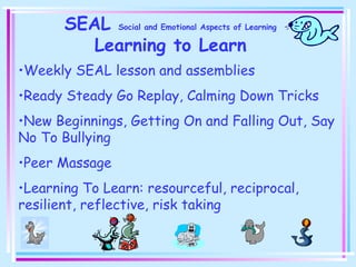SEAL Social and Emotional Aspects of Learning
Learning to Learn
•Weekly SEAL lesson and assemblies
•Ready Steady Go Replay, Calming Down Tricks
•New Beginnings, Getting On and Falling Out, Say
No To Bullying
•Peer Massage
•Learning To Learn: resourceful, reciprocal,
resilient, reflective, risk taking
 