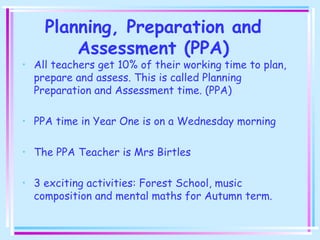 Planning, Preparation and
Assessment (PPA)
• All teachers get 10% of their working time to plan,
prepare and assess. This is called Planning
Preparation and Assessment time. (PPA)
• PPA time in Year One is on a Wednesday morning
• The PPA Teacher is Mrs Birtles
• 3 exciting activities: Forest School, music
composition and mental maths for Autumn term.
 