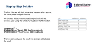 Step by Step Solution
The first thing we will do is show what happens when we use
the same period last year function
We create a measure to return the Impressions for the
previous year using the SAMEPERIODLASTYEAR function
Impressions LY =
CALCULATE(sum('Sample GSC Data'[Impressions]),
SAMEPERIODLASTYEAR('Sample GSC Data'[Date]))
Then we can easily add the result into a simple table to see
the result
 
