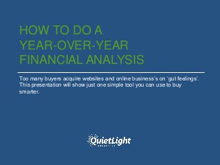 HOW TO DO A
YEAR-OVER-YEAR
FINANCIAL ANALYSIS
Too many buyers acquire websites and online business’s on ‘gut feelings’.
This presentation will show just one simple tool you can use to buy
smarter.
 