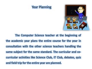 The Computer Science teacher at the beginning of
the academic year plans the entire course for the year in
consultation with the other science teachers handling the
same subject for the same standard. The curricular and co-
curricular activities like Science Club, IT Club, debates, quiz
and field trip for the entire year are planned.
Year Planning
 