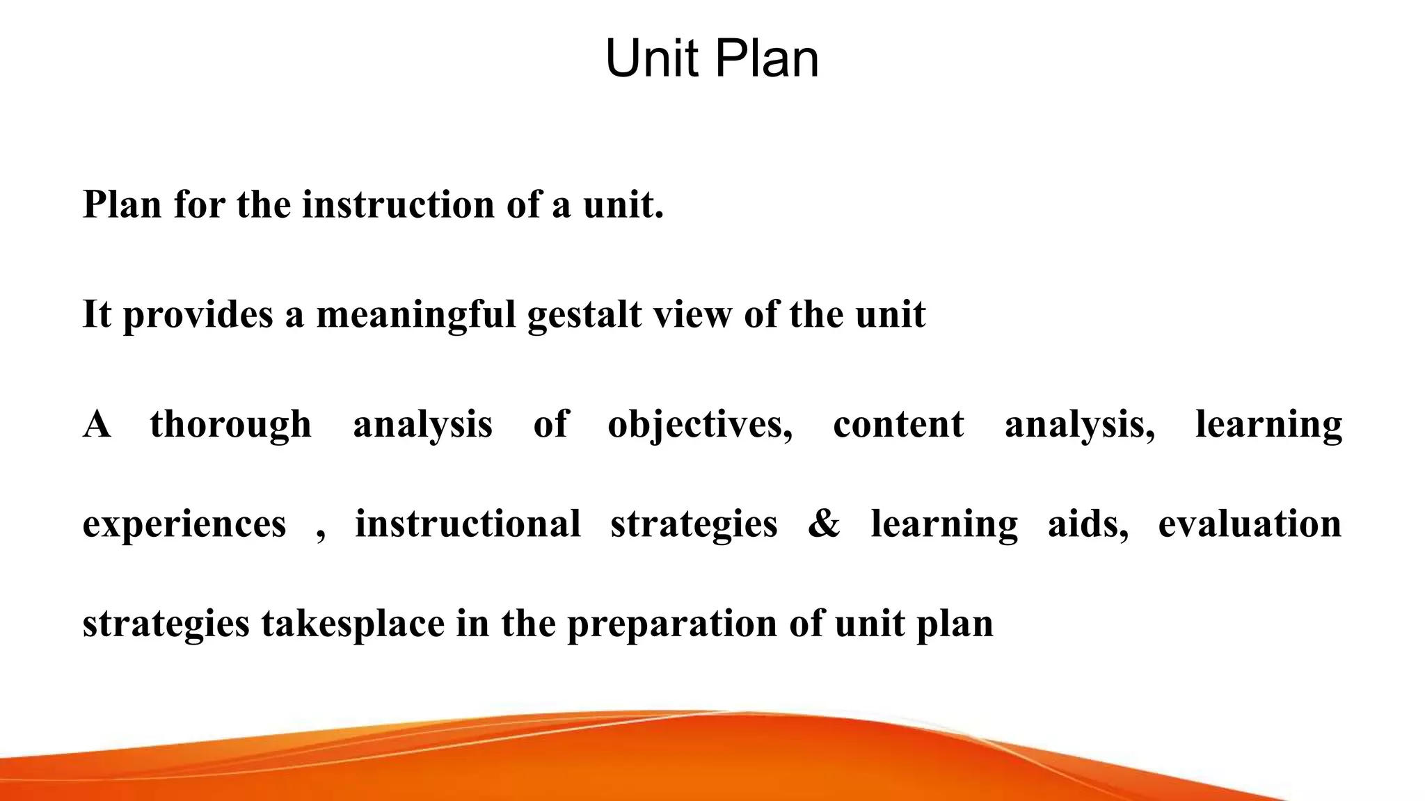 Unit Plan
Plan for the instruction of a unit.
It provides a meaningful gestalt view of the unit
A thorough analysis of objectives, content analysis, learning
experiences , instructional strategies & learning aids, evaluation
strategies takesplace in the preparation of unit plan