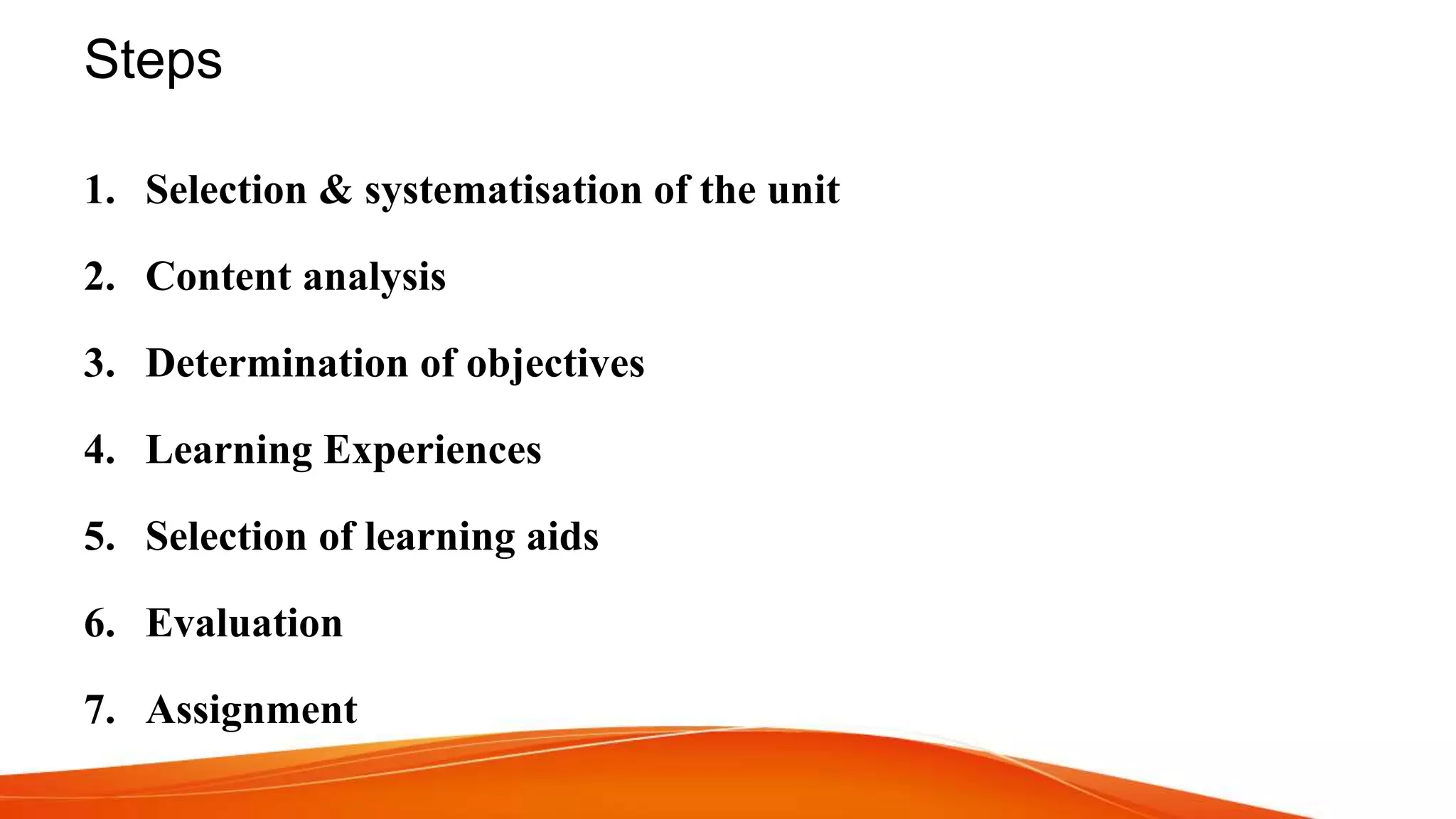 Steps
1. Selection & systematisation of the unit
2. Content analysis
3. Determination of objectives
4. Learning Experiences
5. Selection of learning aids
6. Evaluation
7. Assignment