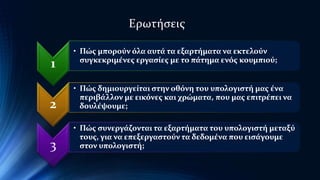 1 
Ερωτήσεις 
• Πώς μπορούν όλα αυτά τα εξαρτήματα να εκτελούν 
συγκεκριμένες εργασίες με το πάτημα ενός κουμπιού; 
2 
• Πώς δημιουργείται στην οθόνη του υπολογιστή μας ένα 
περιβάλλον με εικόνες και χρώματα, που μας επιτρέπει να 
δουλέψουμε; 
3 
• Πώς συνεργάζονται τα εξαρτήματα του υπολογιστή μεταξύ 
τους, για να επεξεργαστούν τα δεδομένα που εισάγουμε 
στον υπολογιστή; 
 
