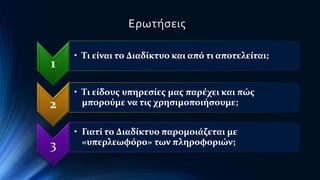 1 
Ερωτήσεις 
• Τι είναι το Διαδίκτυο και από τι αποτελείται; 
2 
• Τι είδους υπηρεσίες μας παρέχει και πώς 
μπορούμε να τις χρησιμοποιήσουμε; 
3 
• Γιατί το Διαδίκτυο παρομοιάζεται με 
«υπερλεωφόρο» των πληροφοριών; 
 