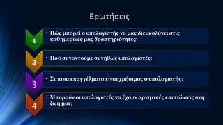 1 
Ερωτήσεις 
• Πώς μπορεί ο υπολογιστής να μας διευκολύνει στις 
καθημερινές μας δραστηριότητες; 
2 • Πού συναντούμε συνήθως υπολογιστές; 
3 • Σε ποια επαγγέλματα είναι χρήσιμος ο υπολογιστής; 
4 
• Μπορούν οι υπολογιστές να έχουν αρνητικές επιπτώσεις στη 
ζωή μας; 
 