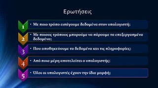 Ερωτήσεις 
1 • Με ποιο τρόπο εισάγουμε δεδομένα στον υπολογιστή; 
2 
• Με ποιους τρόπους μπορούμε να πάρουμε τα επεξεργασμένα 
δεδομένα; 
3 • Που αποθηκεύουμε τα δεδομένα και τις πληροφορίες; 
4 • Από ποια μέρη αποτελείται ο υπολογιστής; 
5 • Όλοι οι υπολογιστές έχουν την ίδια μορφή; 
 