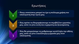 1 
Ερωτήσεις 
• Ποιες επιπτώσεις μπορεί να έχει η πολύωρη χρήση του 
υπολογιστή στην υγεία μας; 
2 
• Πώς πρέπει να διαμορφώσουμε το περιβάλλον εργασίας 
μας, ώστε να γίνει αυτή πιο ευχάριστη και ξεκούραστη; 
3 
• Πώς θα μπορούσαμε να ρυθμίσουμε κατάλληλα την οθόνη 
μας, ώστε να γίνει ευκολότερη η εργασία μας στον 
υπολογιστή; 
 