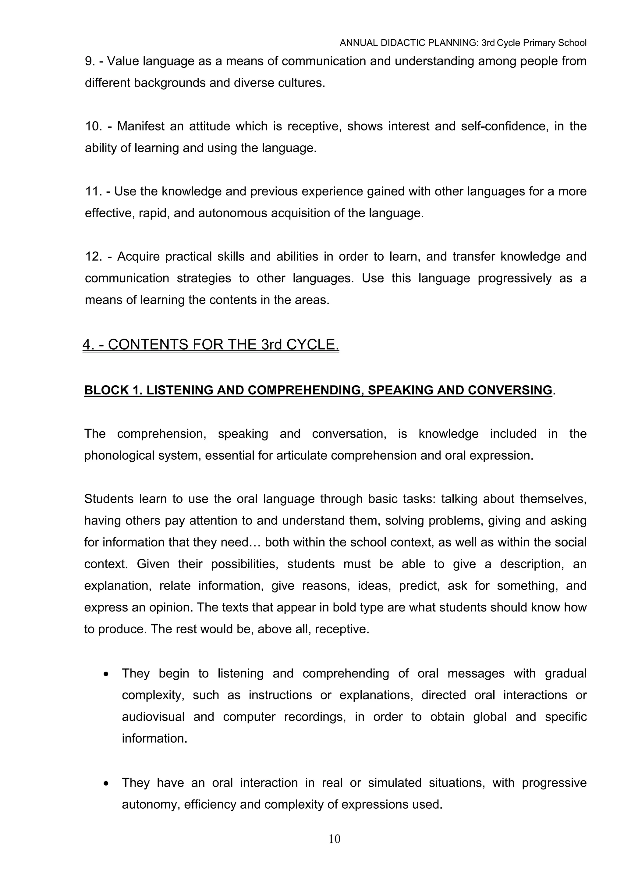 ANNUAL DIDACTIC PLANNING: 3rd Cycle Primary School

9. - Value language as a means of communication and understanding among people from
different backgrounds and diverse cultures.


10. - Manifest an attitude which is receptive, shows interest and self-confidence, in the
ability of learning and using the language.


11. - Use the knowledge and previous experience gained with other languages for a more
effective, rapid, and autonomous acquisition of the language.


12. - Acquire practical skills and abilities in order to learn, and transfer knowledge and
communication strategies to other languages. Use this language progressively as a
means of learning the contents in the areas.


4. - CONTENTS FOR THE 3rd CYCLE.


BLOCK 1. LISTENING AND COMPREHENDING, SPEAKING AND CONVERSING.


The comprehension, speaking and conversation, is knowledge included in the
phonological system, essential for articulate comprehension and oral expression.


Students learn to use the oral language through basic tasks: talking about themselves,
having others pay attention to and understand them, solving problems, giving and asking
for information that they need… both within the school context, as well as within the social
context. Given their possibilities, students must be able to give a description, an
explanation, relate information, give reasons, ideas, predict, ask for something, and
express an opinion. The texts that appear in bold type are what students should know how
to produce. The rest would be, above all, receptive.


   •   They begin to listening and comprehending of oral messages with gradual
       complexity, such as instructions or explanations, directed oral interactions or
       audiovisual and computer recordings, in order to obtain global and specific
       information.


   •   They have an oral interaction in real or simulated situations, with progressive
       autonomy, efficiency and complexity of expressions used.

                                              10
 
