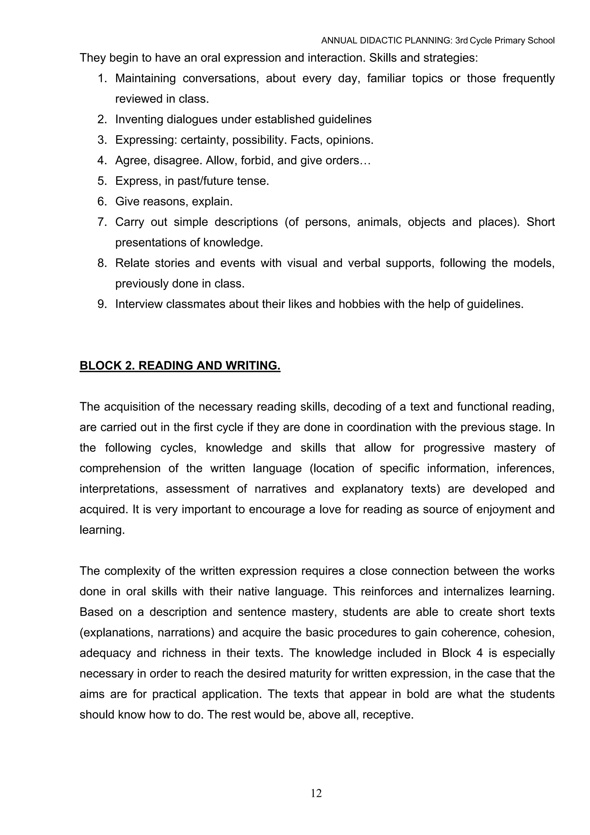 ANNUAL DIDACTIC PLANNING: 3rd Cycle Primary School

They begin to have an oral expression and interaction. Skills and strategies:
   1. Maintaining conversations, about every day, familiar topics or those frequently
       reviewed in class.
   2. Inventing dialogues under established guidelines
   3. Expressing: certainty, possibility. Facts, opinions.
   4. Agree, disagree. Allow, forbid, and give orders…
   5. Express, in past/future tense.
   6. Give reasons, explain.
   7. Carry out simple descriptions (of persons, animals, objects and places). Short
       presentations of knowledge.
   8. Relate stories and events with visual and verbal supports, following the models,
       previously done in class.
   9. Interview classmates about their likes and hobbies with the help of guidelines.




BLOCK 2. READING AND WRITING.


The acquisition of the necessary reading skills, decoding of a text and functional reading,
are carried out in the first cycle if they are done in coordination with the previous stage. In
the following cycles, knowledge and skills that allow for progressive mastery of
comprehension of the written language (location of specific information, inferences,
interpretations, assessment of narratives and explanatory texts) are developed and
acquired. It is very important to encourage a love for reading as source of enjoyment and
learning.


The complexity of the written expression requires a close connection between the works
done in oral skills with their native language. This reinforces and internalizes learning.
Based on a description and sentence mastery, students are able to create short texts
(explanations, narrations) and acquire the basic procedures to gain coherence, cohesion,
adequacy and richness in their texts. The knowledge included in Block 4 is especially
necessary in order to reach the desired maturity for written expression, in the case that the
aims are for practical application. The texts that appear in bold are what the students
should know how to do. The rest would be, above all, receptive.




                                              12
 