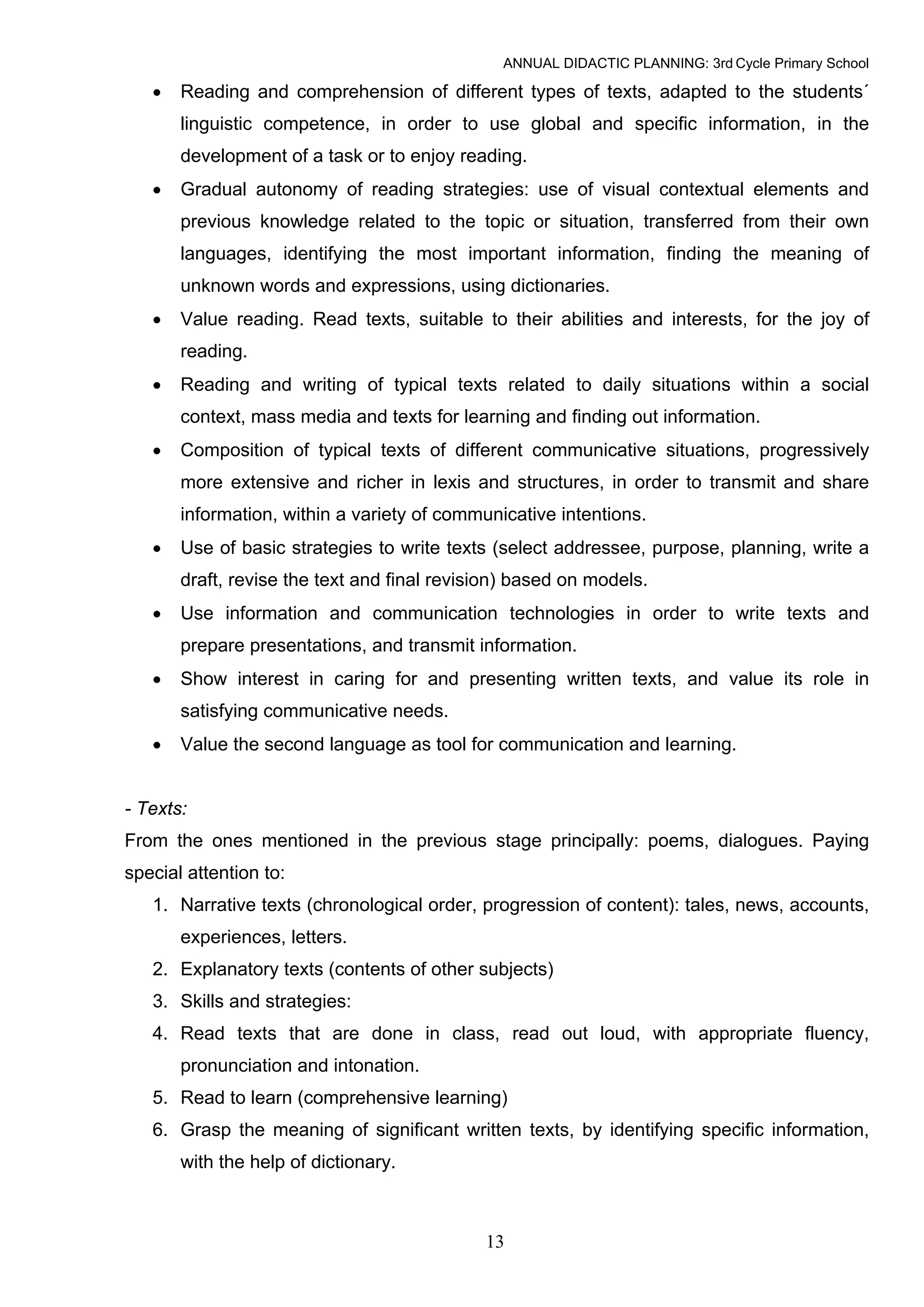 ANNUAL DIDACTIC PLANNING: 3rd Cycle Primary School

   •   Reading and comprehension of different types of texts, adapted to the students´
       linguistic competence, in order to use global and specific information, in the
       development of a task or to enjoy reading.
   •   Gradual autonomy of reading strategies: use of visual contextual elements and
       previous knowledge related to the topic or situation, transferred from their own
       languages, identifying the most important information, finding the meaning of
       unknown words and expressions, using dictionaries.
   •   Value reading. Read texts, suitable to their abilities and interests, for the joy of
       reading.
   •   Reading and writing of typical texts related to daily situations within a social
       context, mass media and texts for learning and finding out information.
   •   Composition of typical texts of different communicative situations, progressively
       more extensive and richer in lexis and structures, in order to transmit and share
       information, within a variety of communicative intentions.
   •   Use of basic strategies to write texts (select addressee, purpose, planning, write a
       draft, revise the text and final revision) based on models.
   •   Use information and communication technologies in order to write texts and
       prepare presentations, and transmit information.
   •   Show interest in caring for and presenting written texts, and value its role in
       satisfying communicative needs.
   •   Value the second language as tool for communication and learning.


- Texts:
From the ones mentioned in the previous stage principally: poems, dialogues. Paying
special attention to:
   1. Narrative texts (chronological order, progression of content): tales, news, accounts,
       experiences, letters.
   2. Explanatory texts (contents of other subjects)
   3. Skills and strategies:
   4. Read texts that are done in class, read out loud, with appropriate fluency,
       pronunciation and intonation.
   5. Read to learn (comprehensive learning)
   6. Grasp the meaning of significant written texts, by identifying specific information,
       with the help of dictionary.



                                             13
 