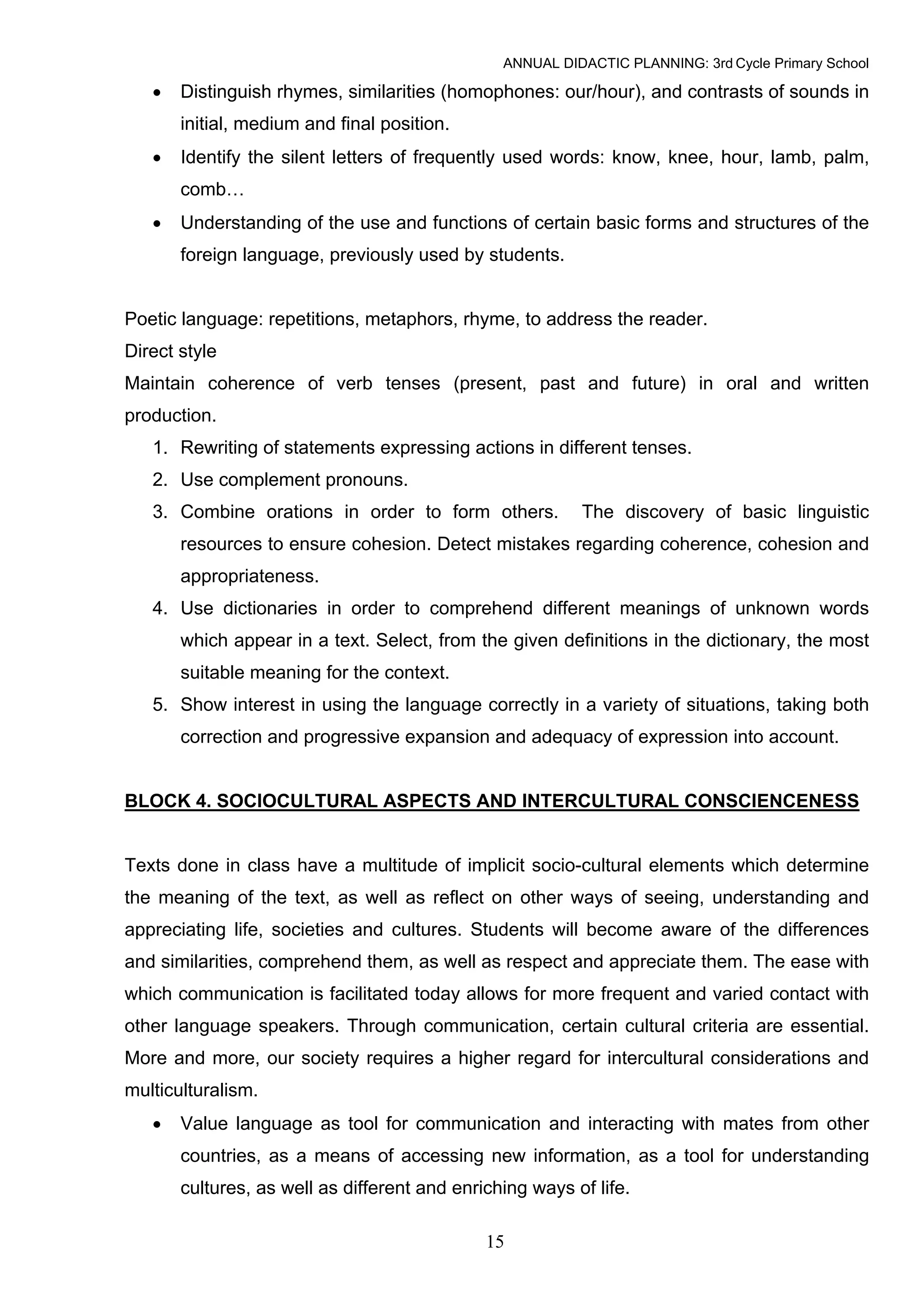 ANNUAL DIDACTIC PLANNING: 3rd Cycle Primary School

   •   Distinguish rhymes, similarities (homophones: our/hour), and contrasts of sounds in
       initial, medium and final position.
   •   Identify the silent letters of frequently used words: know, knee, hour, lamb, palm,
       comb…
   •   Understanding of the use and functions of certain basic forms and structures of the
       foreign language, previously used by students.


Poetic language: repetitions, metaphors, rhyme, to address the reader.
Direct style
Maintain coherence of verb tenses (present, past and future) in oral and written
production.
   1. Rewriting of statements expressing actions in different tenses.
   2. Use complement pronouns.
   3. Combine orations in order to form others.           The discovery of basic linguistic
       resources to ensure cohesion. Detect mistakes regarding coherence, cohesion and
       appropriateness.
   4. Use dictionaries in order to comprehend different meanings of unknown words
       which appear in a text. Select, from the given definitions in the dictionary, the most
       suitable meaning for the context.
   5. Show interest in using the language correctly in a variety of situations, taking both
       correction and progressive expansion and adequacy of expression into account.


BLOCK 4. SOCIOCULTURAL ASPECTS AND INTERCULTURAL CONSCIENCENESS


Texts done in class have a multitude of implicit socio-cultural elements which determine
the meaning of the text, as well as reflect on other ways of seeing, understanding and
appreciating life, societies and cultures. Students will become aware of the differences
and similarities, comprehend them, as well as respect and appreciate them. The ease with
which communication is facilitated today allows for more frequent and varied contact with
other language speakers. Through communication, certain cultural criteria are essential.
More and more, our society requires a higher regard for intercultural considerations and
multiculturalism.
   •   Value language as tool for communication and interacting with mates from other
       countries, as a means of accessing new information, as a tool for understanding
       cultures, as well as different and enriching ways of life.

                                              15
 