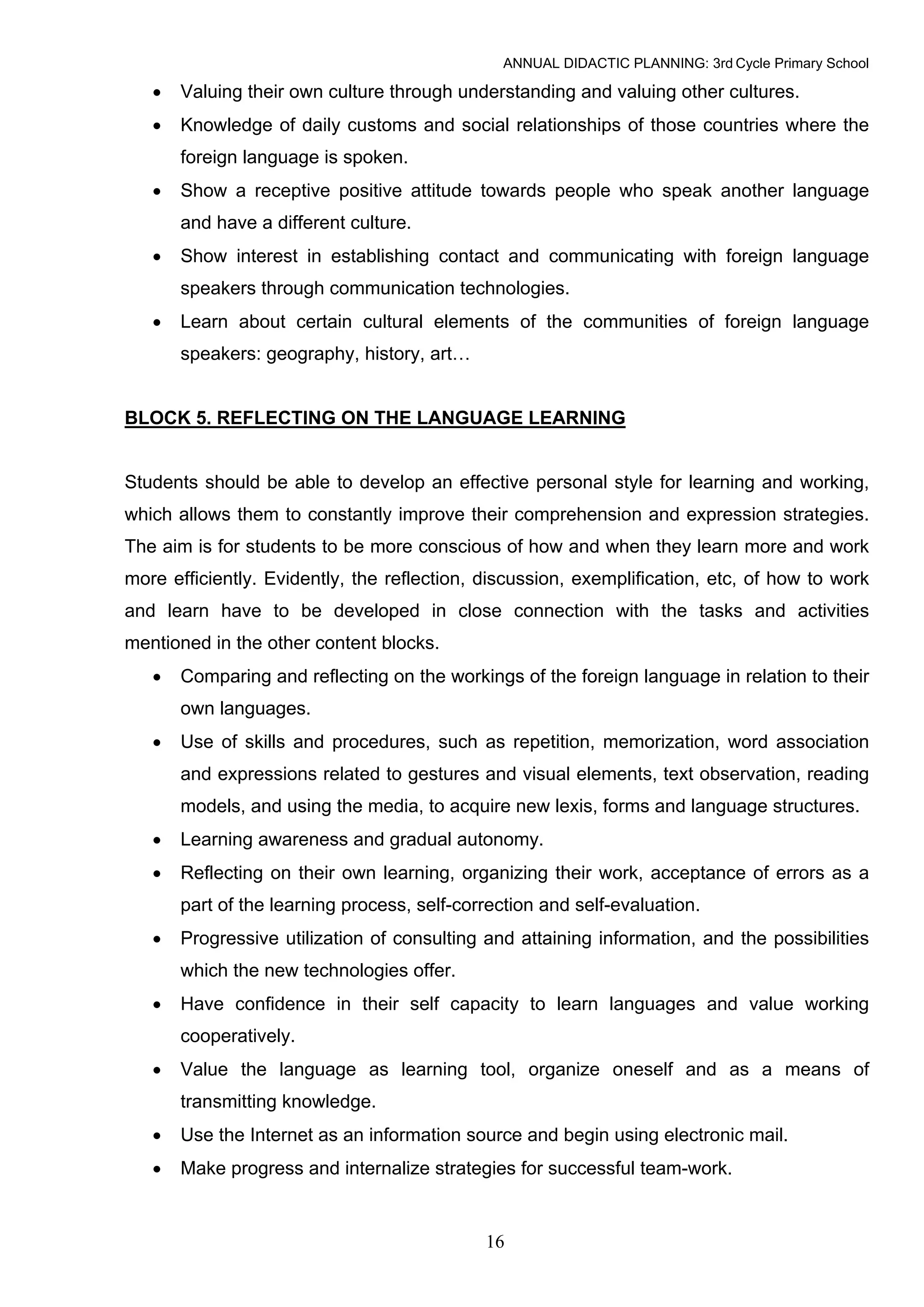 ANNUAL DIDACTIC PLANNING: 3rd Cycle Primary School

   •   Valuing their own culture through understanding and valuing other cultures.
   •   Knowledge of daily customs and social relationships of those countries where the
       foreign language is spoken.
   •   Show a receptive positive attitude towards people who speak another language
       and have a different culture.
   •   Show interest in establishing contact and communicating with foreign language
       speakers through communication technologies.
   •   Learn about certain cultural elements of the communities of foreign language
       speakers: geography, history, art…


BLOCK 5. REFLECTING ON THE LANGUAGE LEARNING


Students should be able to develop an effective personal style for learning and working,
which allows them to constantly improve their comprehension and expression strategies.
The aim is for students to be more conscious of how and when they learn more and work
more efficiently. Evidently, the reflection, discussion, exemplification, etc, of how to work
and learn have to be developed in close connection with the tasks and activities
mentioned in the other content blocks.
   •   Comparing and reflecting on the workings of the foreign language in relation to their
       own languages.
   •   Use of skills and procedures, such as repetition, memorization, word association
       and expressions related to gestures and visual elements, text observation, reading
       models, and using the media, to acquire new lexis, forms and language structures.
   •   Learning awareness and gradual autonomy.
   •   Reflecting on their own learning, organizing their work, acceptance of errors as a
       part of the learning process, self-correction and self-evaluation.
   •   Progressive utilization of consulting and attaining information, and the possibilities
       which the new technologies offer.
   •   Have confidence in their self capacity to learn languages and value working
       cooperatively.
   •   Value the language as learning tool, organize oneself and as a means of
       transmitting knowledge.
   •   Use the Internet as an information source and begin using electronic mail.
   •   Make progress and internalize strategies for successful team-work.


                                             16
 