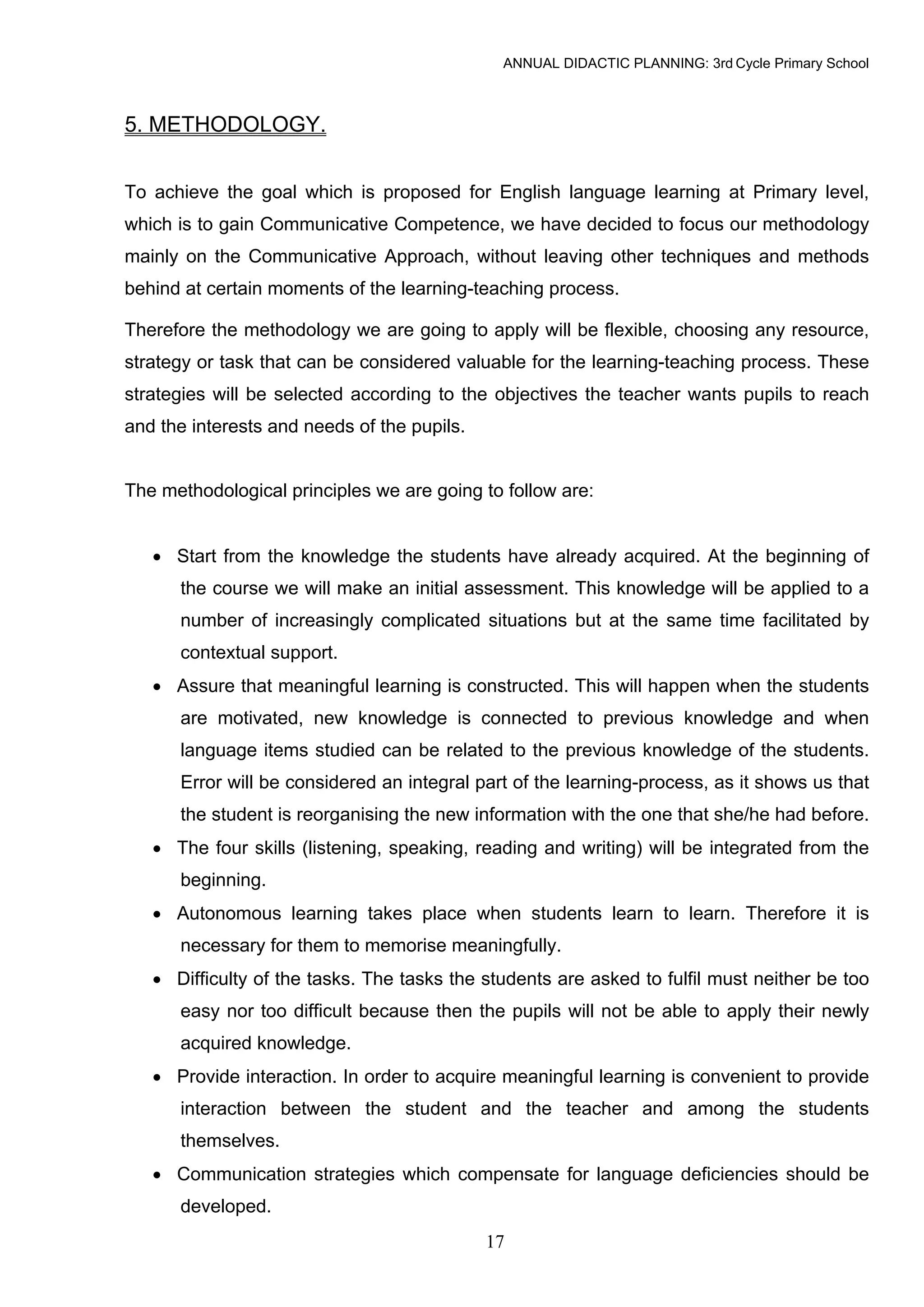 ANNUAL DIDACTIC PLANNING: 3rd Cycle Primary School



5. METHODOLOGY.


To achieve the goal which is proposed for English language learning at Primary level,
which is to gain Communicative Competence, we have decided to focus our methodology
mainly on the Communicative Approach, without leaving other techniques and methods
behind at certain moments of the learning-teaching process.

Therefore the methodology we are going to apply will be flexible, choosing any resource,
strategy or task that can be considered valuable for the learning-teaching process. These
strategies will be selected according to the objectives the teacher wants pupils to reach
and the interests and needs of the pupils.


The methodological principles we are going to follow are:


   • Start from the knowledge the students have already acquired. At the beginning of
      the course we will make an initial assessment. This knowledge will be applied to a
      number of increasingly complicated situations but at the same time facilitated by
      contextual support.
   • Assure that meaningful learning is constructed. This will happen when the students
      are motivated, new knowledge is connected to previous knowledge and when
      language items studied can be related to the previous knowledge of the students.
      Error will be considered an integral part of the learning-process, as it shows us that
      the student is reorganising the new information with the one that she/he had before.
   • The four skills (listening, speaking, reading and writing) will be integrated from the
      beginning.
   • Autonomous learning takes place when students learn to learn. Therefore it is
      necessary for them to memorise meaningfully.
   • Difficulty of the tasks. The tasks the students are asked to fulfil must neither be too
      easy nor too difficult because then the pupils will not be able to apply their newly
      acquired knowledge.
   • Provide interaction. In order to acquire meaningful learning is convenient to provide
      interaction between the student and the teacher and among the students
      themselves.
   • Communication strategies which compensate for language deficiencies should be
      developed.
                                             17
 