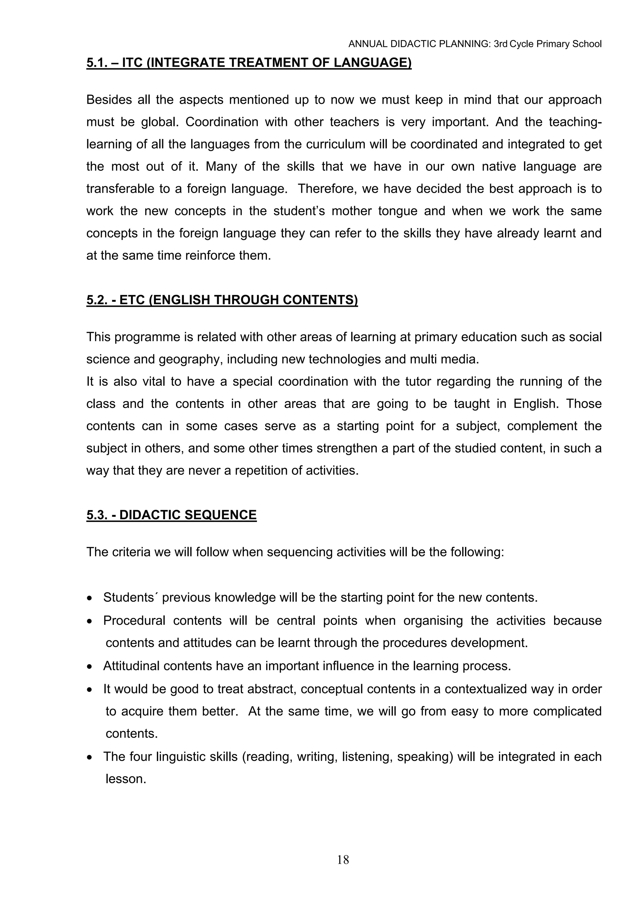 ANNUAL DIDACTIC PLANNING: 3rd Cycle Primary School

5.1. – ITC (INTEGRATE TREATMENT OF LANGUAGE)

Besides all the aspects mentioned up to now we must keep in mind that our approach
must be global. Coordination with other teachers is very important. And the teaching-
learning of all the languages from the curriculum will be coordinated and integrated to get
the most out of it. Many of the skills that we have in our own native language are
transferable to a foreign language. Therefore, we have decided the best approach is to
work the new concepts in the student’s mother tongue and when we work the same
concepts in the foreign language they can refer to the skills they have already learnt and
at the same time reinforce them.


5.2. - ETC (ENGLISH THROUGH CONTENTS)

This programme is related with other areas of learning at primary education such as social
science and geography, including new technologies and multi media.
It is also vital to have a special coordination with the tutor regarding the running of the
class and the contents in other areas that are going to be taught in English. Those
contents can in some cases serve as a starting point for a subject, complement the
subject in others, and some other times strengthen a part of the studied content, in such a
way that they are never a repetition of activities.


5.3. - DIDACTIC SEQUENCE

The criteria we will follow when sequencing activities will be the following:


• Students´ previous knowledge will be the starting point for the new contents.
• Procedural contents will be central points when organising the activities because
   contents and attitudes can be learnt through the procedures development.
• Attitudinal contents have an important influence in the learning process.
• It would be good to treat abstract, conceptual contents in a contextualized way in order
   to acquire them better. At the same time, we will go from easy to more complicated
   contents.
• The four linguistic skills (reading, writing, listening, speaking) will be integrated in each
   lesson.




                                              18
 