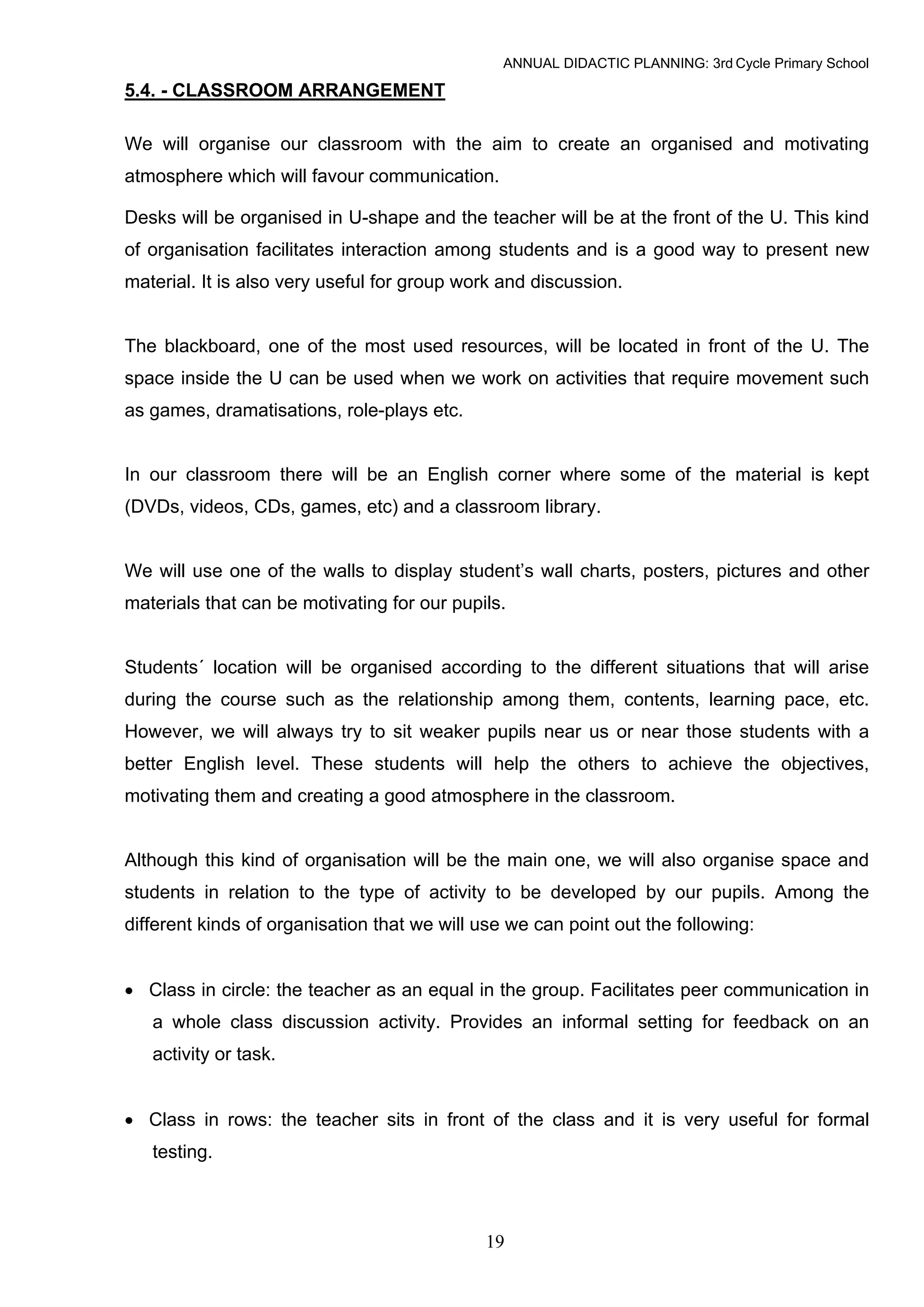 ANNUAL DIDACTIC PLANNING: 3rd Cycle Primary School

5.4. - CLASSROOM ARRANGEMENT

We will organise our classroom with the aim to create an organised and motivating
atmosphere which will favour communication.

Desks will be organised in U-shape and the teacher will be at the front of the U. This kind
of organisation facilitates interaction among students and is a good way to present new
material. It is also very useful for group work and discussion.


The blackboard, one of the most used resources, will be located in front of the U. The
space inside the U can be used when we work on activities that require movement such
as games, dramatisations, role-plays etc.


In our classroom there will be an English corner where some of the material is kept
(DVDs, videos, CDs, games, etc) and a classroom library.


We will use one of the walls to display student’s wall charts, posters, pictures and other
materials that can be motivating for our pupils.


Students´ location will be organised according to the different situations that will arise
during the course such as the relationship among them, contents, learning pace, etc.
However, we will always try to sit weaker pupils near us or near those students with a
better English level. These students will help the others to achieve the objectives,
motivating them and creating a good atmosphere in the classroom.


Although this kind of organisation will be the main one, we will also organise space and
students in relation to the type of activity to be developed by our pupils. Among the
different kinds of organisation that we will use we can point out the following:


• Class in circle: the teacher as an equal in the group. Facilitates peer communication in
   a whole class discussion activity. Provides an informal setting for feedback on an
   activity or task.


• Class in rows: the teacher sits in front of the class and it is very useful for formal
   testing.



                                             19
 