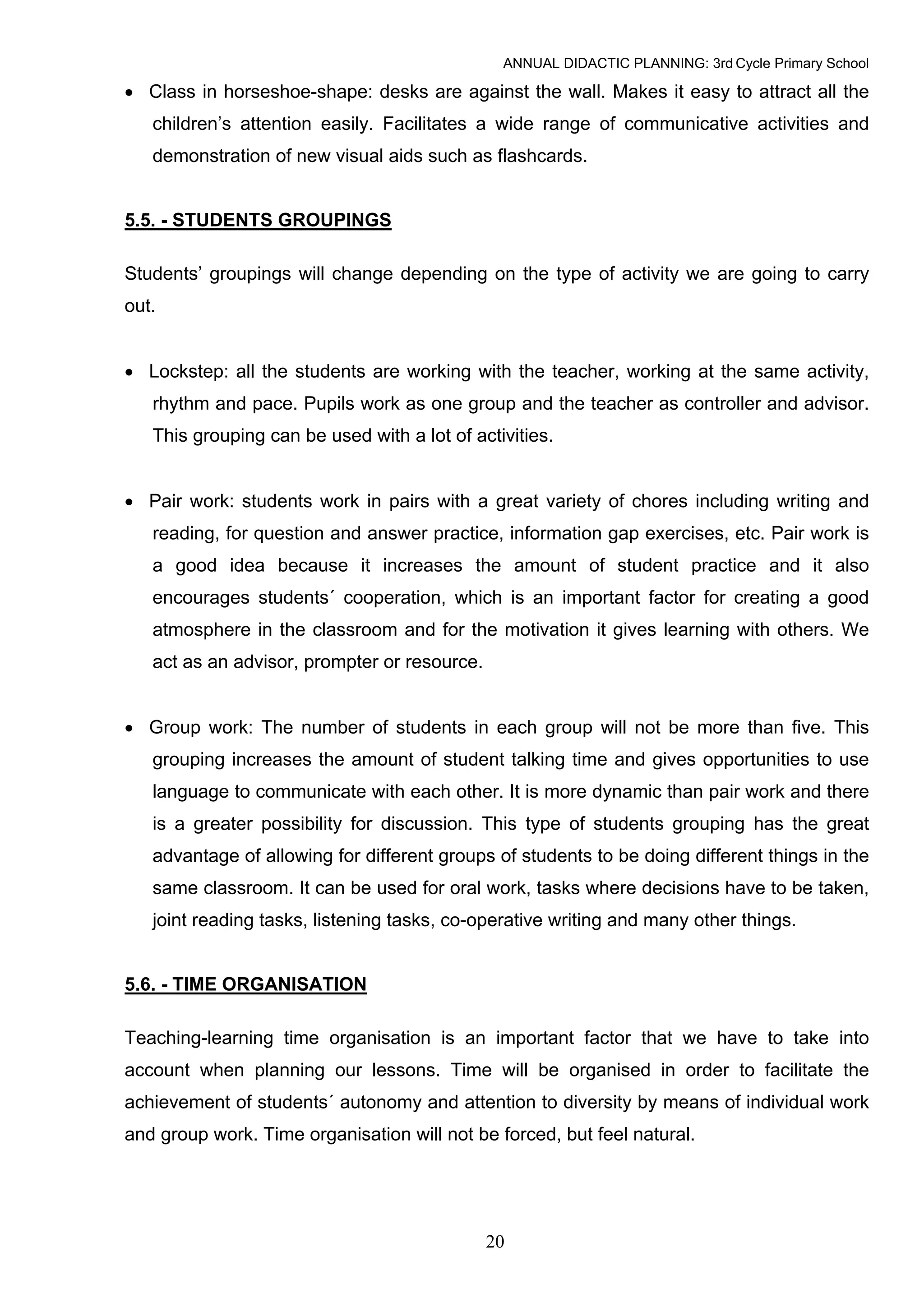 ANNUAL DIDACTIC PLANNING: 3rd Cycle Primary School

• Class in horseshoe-shape: desks are against the wall. Makes it easy to attract all the
   children’s attention easily. Facilitates a wide range of communicative activities and
   demonstration of new visual aids such as flashcards.


5.5. - STUDENTS GROUPINGS

Students’ groupings will change depending on the type of activity we are going to carry
out.


• Lockstep: all the students are working with the teacher, working at the same activity,
   rhythm and pace. Pupils work as one group and the teacher as controller and advisor.
   This grouping can be used with a lot of activities.


• Pair work: students work in pairs with a great variety of chores including writing and
   reading, for question and answer practice, information gap exercises, etc. Pair work is
   a good idea because it increases the amount of student practice and it also
   encourages students´ cooperation, which is an important factor for creating a good
   atmosphere in the classroom and for the motivation it gives learning with others. We
   act as an advisor, prompter or resource.


• Group work: The number of students in each group will not be more than five. This
   grouping increases the amount of student talking time and gives opportunities to use
   language to communicate with each other. It is more dynamic than pair work and there
   is a greater possibility for discussion. This type of students grouping has the great
   advantage of allowing for different groups of students to be doing different things in the
   same classroom. It can be used for oral work, tasks where decisions have to be taken,
   joint reading tasks, listening tasks, co-operative writing and many other things.


5.6. - TIME ORGANISATION

Teaching-learning time organisation is an important factor that we have to take into
account when planning our lessons. Time will be organised in order to facilitate the
achievement of students´ autonomy and attention to diversity by means of individual work
and group work. Time organisation will not be forced, but feel natural.




                                              20
 