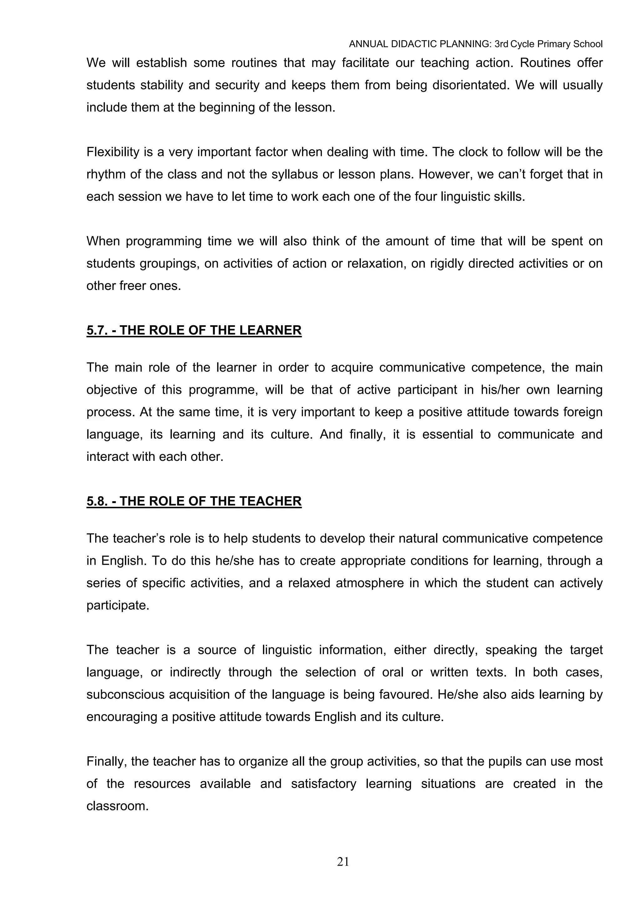 ANNUAL DIDACTIC PLANNING: 3rd Cycle Primary School

We will establish some routines that may facilitate our teaching action. Routines offer
students stability and security and keeps them from being disorientated. We will usually
include them at the beginning of the lesson.


Flexibility is a very important factor when dealing with time. The clock to follow will be the
rhythm of the class and not the syllabus or lesson plans. However, we can’t forget that in
each session we have to let time to work each one of the four linguistic skills.


When programming time we will also think of the amount of time that will be spent on
students groupings, on activities of action or relaxation, on rigidly directed activities or on
other freer ones.


5.7. - THE ROLE OF THE LEARNER

The main role of the learner in order to acquire communicative competence, the main
objective of this programme, will be that of active participant in his/her own learning
process. At the same time, it is very important to keep a positive attitude towards foreign
language, its learning and its culture. And finally, it is essential to communicate and
interact with each other.


5.8. - THE ROLE OF THE TEACHER

The teacher’s role is to help students to develop their natural communicative competence
in English. To do this he/she has to create appropriate conditions for learning, through a
series of specific activities, and a relaxed atmosphere in which the student can actively
participate.


The teacher is a source of linguistic information, either directly, speaking the target
language, or indirectly through the selection of oral or written texts. In both cases,
subconscious acquisition of the language is being favoured. He/she also aids learning by
encouraging a positive attitude towards English and its culture.


Finally, the teacher has to organize all the group activities, so that the pupils can use most
of the resources available and satisfactory learning situations are created in the
classroom.



                                               21
 