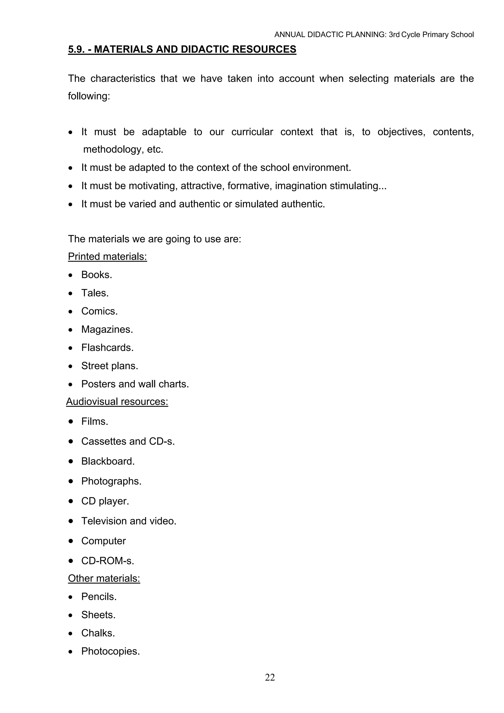 ANNUAL DIDACTIC PLANNING: 3rd Cycle Primary School

5.9. - MATERIALS AND DIDACTIC RESOURCES

The characteristics that we have taken into account when selecting materials are the
following:


• It must be adaptable to our curricular context that is, to objectives, contents,
   methodology, etc.
• It must be adapted to the context of the school environment.
• It must be motivating, attractive, formative, imagination stimulating...
• It must be varied and authentic or simulated authentic.


The materials we are going to use are:
Printed materials:
• Books.
• Tales.
• Comics.
• Magazines.
• Flashcards.
• Street plans.
• Posters and wall charts.
Audiovisual resources:
• Films.
• Cassettes and CD-s.
• Blackboard.
• Photographs.
• CD player.
• Television and video.
• Computer
• CD-ROM-s.
Other materials:
• Pencils.
• Sheets.
• Chalks.
• Photocopies.

                                             22
 
