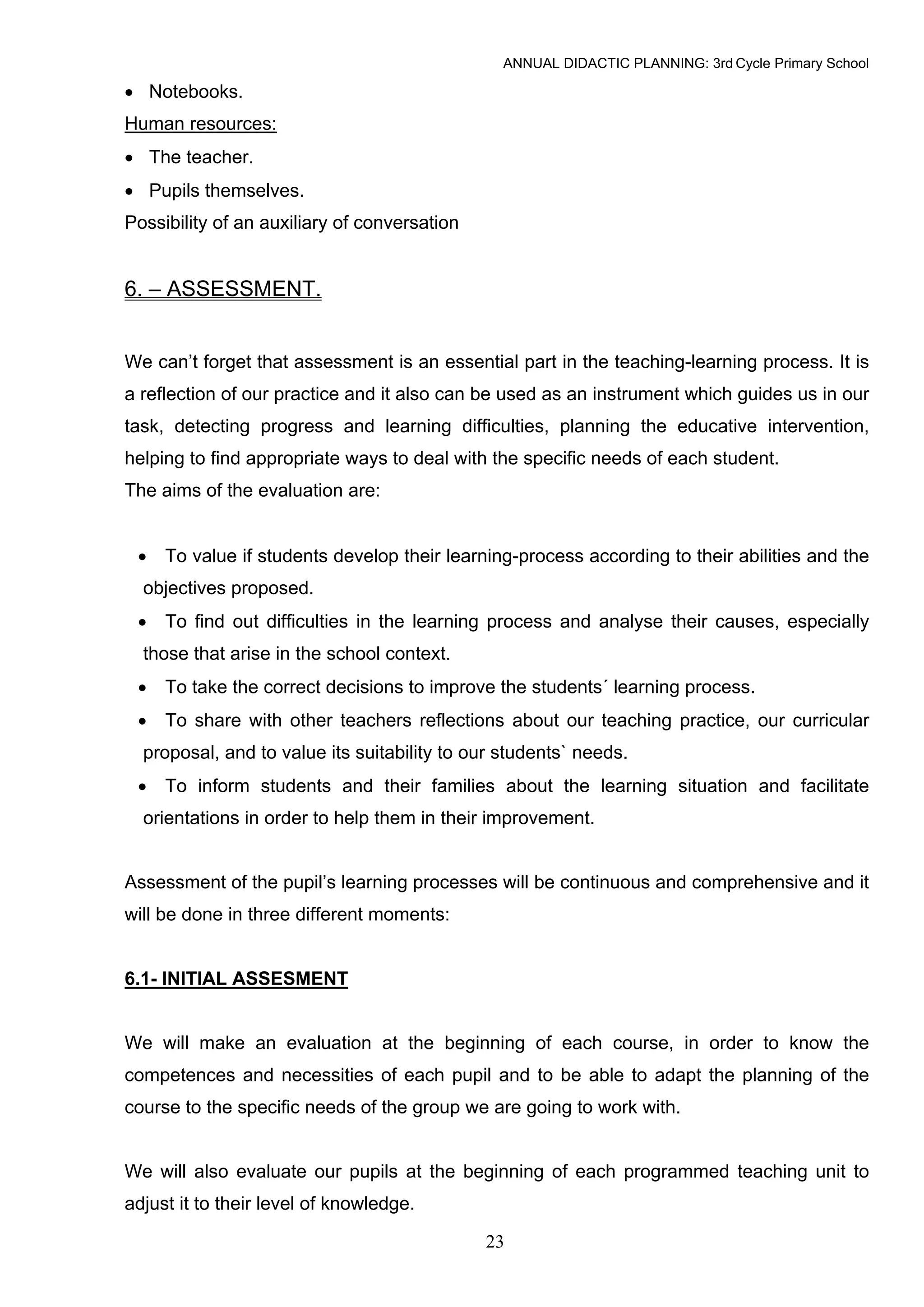 ANNUAL DIDACTIC PLANNING: 3rd Cycle Primary School

• Notebooks.
Human resources:
• The teacher.
• Pupils themselves.
Possibility of an auxiliary of conversation


6. – ASSESSMENT.


We can’t forget that assessment is an essential part in the teaching-learning process. It is
a reflection of our practice and it also can be used as an instrument which guides us in our
task, detecting progress and learning difficulties, planning the educative intervention,
helping to find appropriate ways to deal with the specific needs of each student.
The aims of the evaluation are:


 •   To value if students develop their learning-process according to their abilities and the
  objectives proposed.
 •   To find out difficulties in the learning process and analyse their causes, especially
  those that arise in the school context.
 •   To take the correct decisions to improve the students´ learning process.
 •   To share with other teachers reflections about our teaching practice, our curricular
  proposal, and to value its suitability to our students` needs.
 •   To inform students and their families about the learning situation and facilitate
  orientations in order to help them in their improvement.


Assessment of the pupil’s learning processes will be continuous and comprehensive and it
will be done in three different moments:


6.1- INITIAL ASSESMENT


We will make an evaluation at the beginning of each course, in order to know the
competences and necessities of each pupil and to be able to adapt the planning of the
course to the specific needs of the group we are going to work with.


We will also evaluate our pupils at the beginning of each programmed teaching unit to
adjust it to their level of knowledge.

                                              23
 