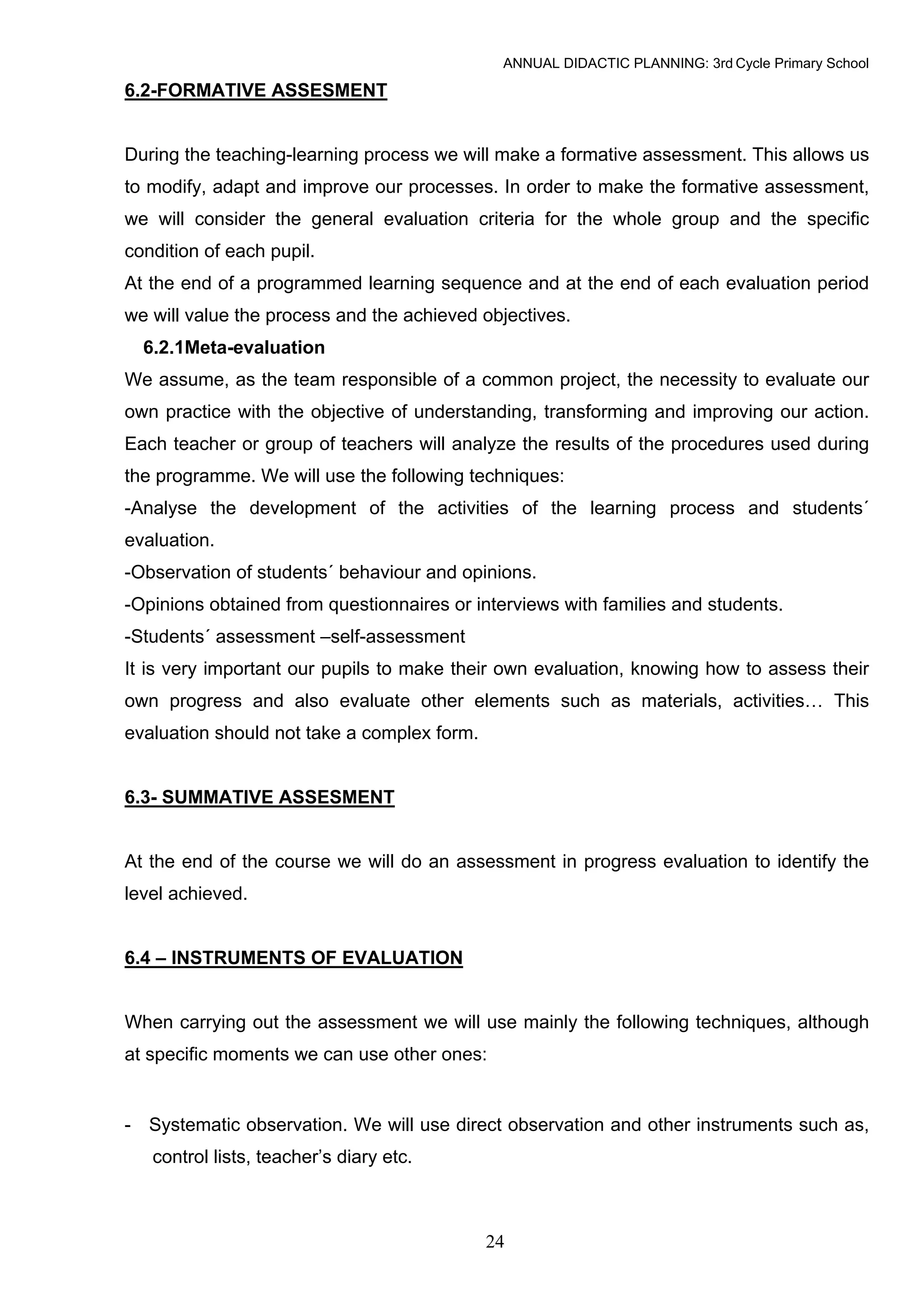 ANNUAL DIDACTIC PLANNING: 3rd Cycle Primary School

6.2-FORMATIVE ASSESMENT


During the teaching-learning process we will make a formative assessment. This allows us
to modify, adapt and improve our processes. In order to make the formative assessment,
we will consider the general evaluation criteria for the whole group and the specific
condition of each pupil.
At the end of a programmed learning sequence and at the end of each evaluation period
we will value the process and the achieved objectives.
  6.2.1Meta-evaluation
We assume, as the team responsible of a common project, the necessity to evaluate our
own practice with the objective of understanding, transforming and improving our action.
Each teacher or group of teachers will analyze the results of the procedures used during
the programme. We will use the following techniques:
-Analyse the development of the activities of the learning process and students´
evaluation.
-Observation of students´ behaviour and opinions.
-Opinions obtained from questionnaires or interviews with families and students.
-Students´ assessment –self-assessment
It is very important our pupils to make their own evaluation, knowing how to assess their
own progress and also evaluate other elements such as materials, activities… This
evaluation should not take a complex form.


6.3- SUMMATIVE ASSESMENT


At the end of the course we will do an assessment in progress evaluation to identify the
level achieved.


6.4 – INSTRUMENTS OF EVALUATION


When carrying out the assessment we will use mainly the following techniques, although
at specific moments we can use other ones:


- Systematic observation. We will use direct observation and other instruments such as,
   control lists, teacher’s diary etc.



                                             24
 
