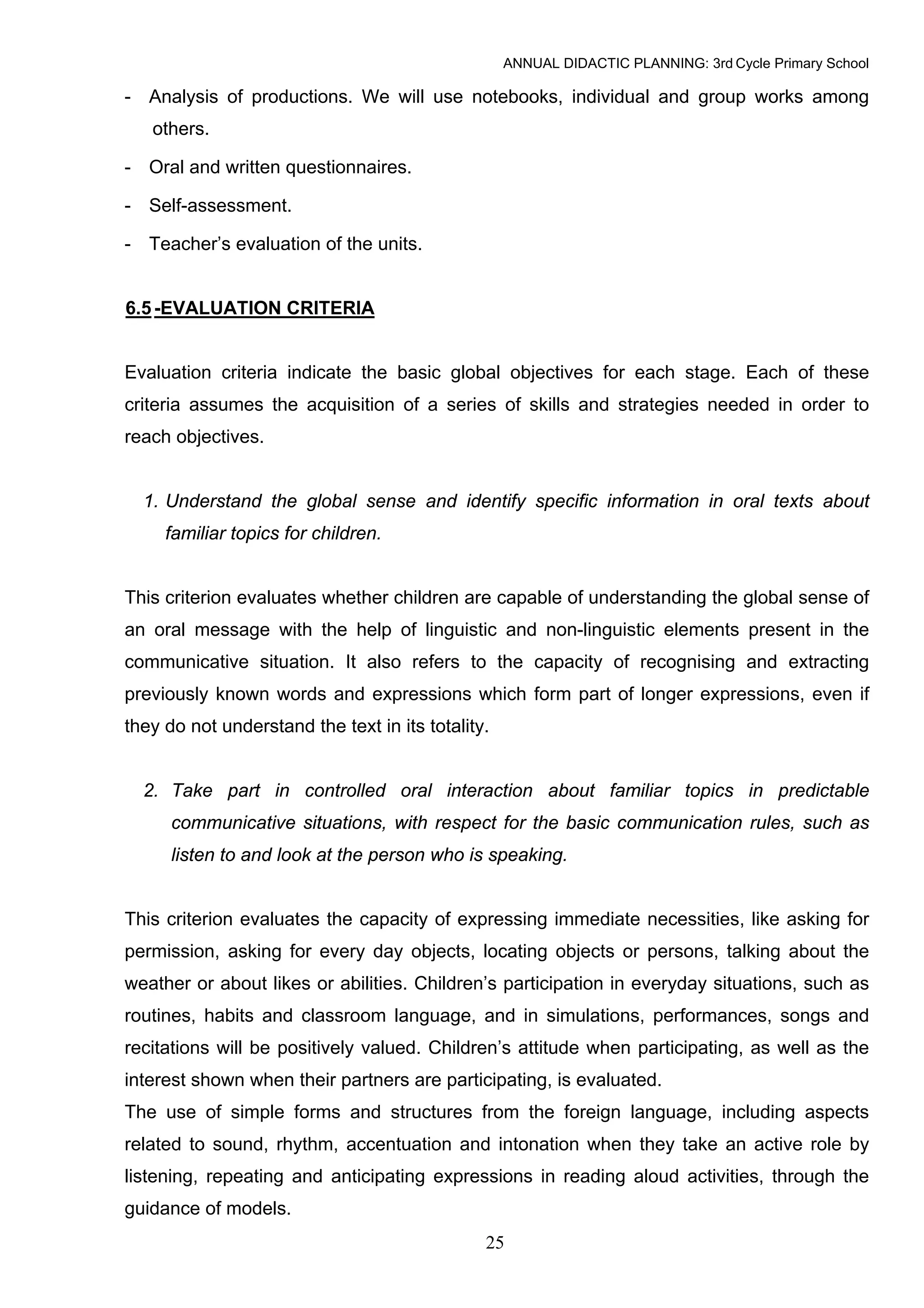 ANNUAL DIDACTIC PLANNING: 3rd Cycle Primary School

- Analysis of productions. We will use notebooks, individual and group works among
   others.

- Oral and written questionnaires.

- Self-assessment.

- Teacher’s evaluation of the units.


6.5 -EVALUATION CRITERIA


Evaluation criteria indicate the basic global objectives for each stage. Each of these
criteria assumes the acquisition of a series of skills and strategies needed in order to
reach objectives.


  1. Understand the global sense and identify specific information in oral texts about
     familiar topics for children.


This criterion evaluates whether children are capable of understanding the global sense of
an oral message with the help of linguistic and non-linguistic elements present in the
communicative situation. It also refers to the capacity of recognising and extracting
previously known words and expressions which form part of longer expressions, even if
they do not understand the text in its totality.


  2. Take part in controlled oral interaction about familiar topics in predictable
      communicative situations, with respect for the basic communication rules, such as
      listen to and look at the person who is speaking.


This criterion evaluates the capacity of expressing immediate necessities, like asking for
permission, asking for every day objects, locating objects or persons, talking about the
weather or about likes or abilities. Children’s participation in everyday situations, such as
routines, habits and classroom language, and in simulations, performances, songs and
recitations will be positively valued. Children’s attitude when participating, as well as the
interest shown when their partners are participating, is evaluated.
The use of simple forms and structures from the foreign language, including aspects
related to sound, rhythm, accentuation and intonation when they take an active role by
listening, repeating and anticipating expressions in reading aloud activities, through the
guidance of models.
                                               25
 