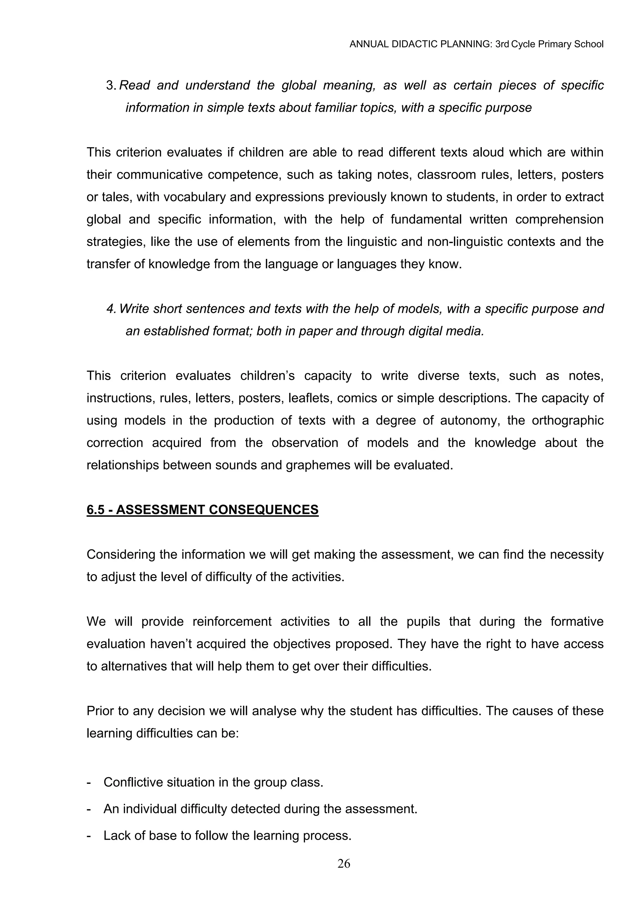 ANNUAL DIDACTIC PLANNING: 3rd Cycle Primary School



   3. Read and understand the global meaning, as well as certain pieces of specific
       information in simple texts about familiar topics, with a specific purpose


This criterion evaluates if children are able to read different texts aloud which are within
their communicative competence, such as taking notes, classroom rules, letters, posters
or tales, with vocabulary and expressions previously known to students, in order to extract
global and specific information, with the help of fundamental written comprehension
strategies, like the use of elements from the linguistic and non-linguistic contexts and the
transfer of knowledge from the language or languages they know.


   4. Write short sentences and texts with the help of models, with a specific purpose and
       an established format; both in paper and through digital media.


This criterion evaluates children’s capacity to write diverse texts, such as notes,
instructions, rules, letters, posters, leaflets, comics or simple descriptions. The capacity of
using models in the production of texts with a degree of autonomy, the orthographic
correction acquired from the observation of models and the knowledge about the
relationships between sounds and graphemes will be evaluated.


6.5 - ASSESSMENT CONSEQUENCES


Considering the information we will get making the assessment, we can find the necessity
to adjust the level of difficulty of the activities.


We will provide reinforcement activities to all the pupils that during the formative
evaluation haven’t acquired the objectives proposed. They have the right to have access
to alternatives that will help them to get over their difficulties.


Prior to any decision we will analyse why the student has difficulties. The causes of these
learning difficulties can be:


- Conflictive situation in the group class.

- An individual difficulty detected during the assessment.

- Lack of base to follow the learning process.

                                                  26
 