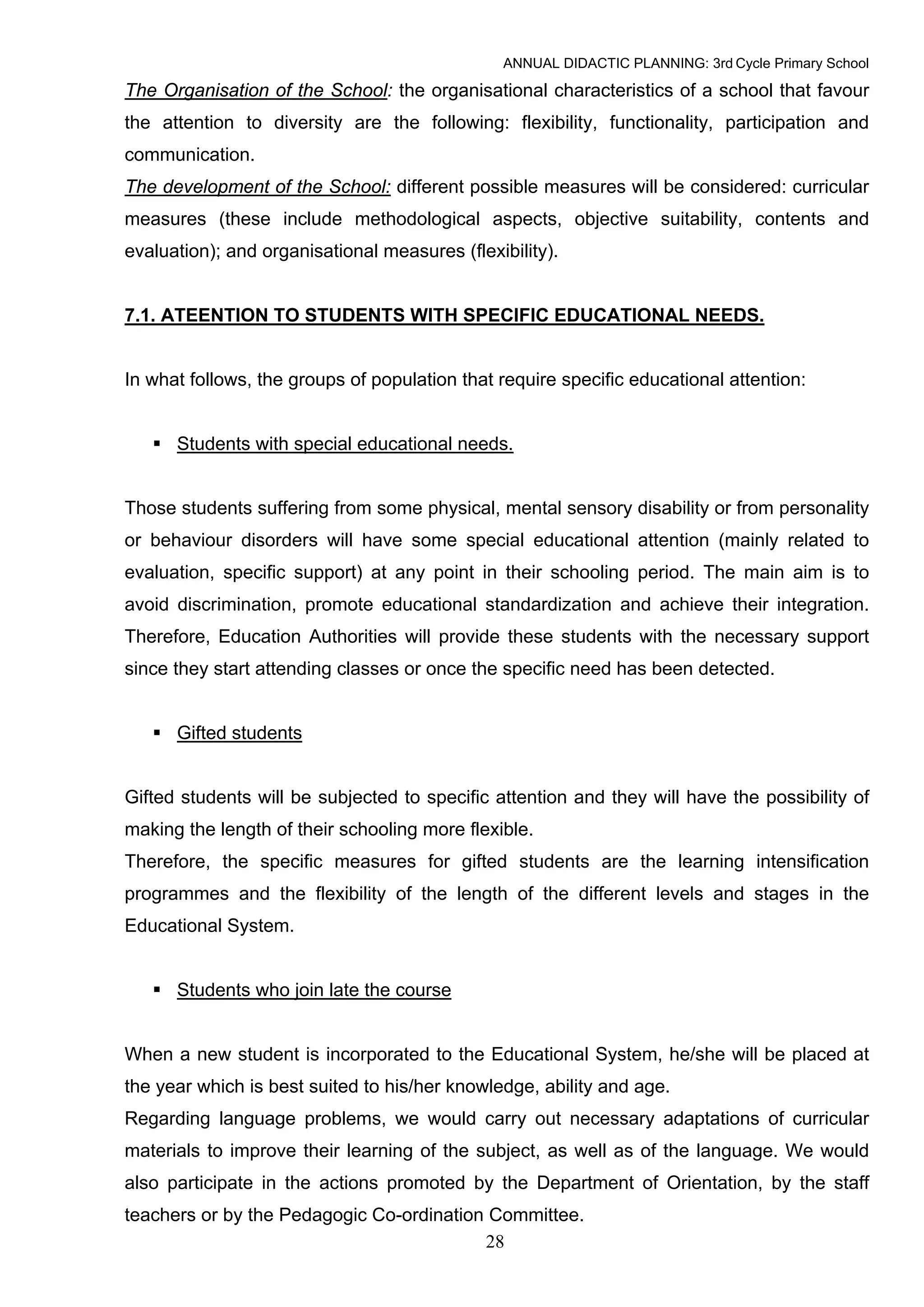 ANNUAL DIDACTIC PLANNING: 3rd Cycle Primary School

The Organisation of the School: the organisational characteristics of a school that favour
the attention to diversity are the following: flexibility, functionality, participation and
communication.
The development of the School: different possible measures will be considered: curricular
measures (these include methodological aspects, objective suitability, contents and
evaluation); and organisational measures (flexibility).


7.1. ATEENTION TO STUDENTS WITH SPECIFIC EDUCATIONAL NEEDS.


In what follows, the groups of population that require specific educational attention:


      Students with special educational needs.


Those students suffering from some physical, mental sensory disability or from personality
or behaviour disorders will have some special educational attention (mainly related to
evaluation, specific support) at any point in their schooling period. The main aim is to
avoid discrimination, promote educational standardization and achieve their integration.
Therefore, Education Authorities will provide these students with the necessary support
since they start attending classes or once the specific need has been detected.


      Gifted students


Gifted students will be subjected to specific attention and they will have the possibility of
making the length of their schooling more flexible.
Therefore, the specific measures for gifted students are the learning intensification
programmes and the flexibility of the length of the different levels and stages in the
Educational System.


      Students who join late the course


When a new student is incorporated to the Educational System, he/she will be placed at
the year which is best suited to his/her knowledge, ability and age.
Regarding language problems, we would carry out necessary adaptations of curricular
materials to improve their learning of the subject, as well as of the language. We would
also participate in the actions promoted by the Department of Orientation, by the staff
teachers or by the Pedagogic Co-ordination Committee.
                                          28
 