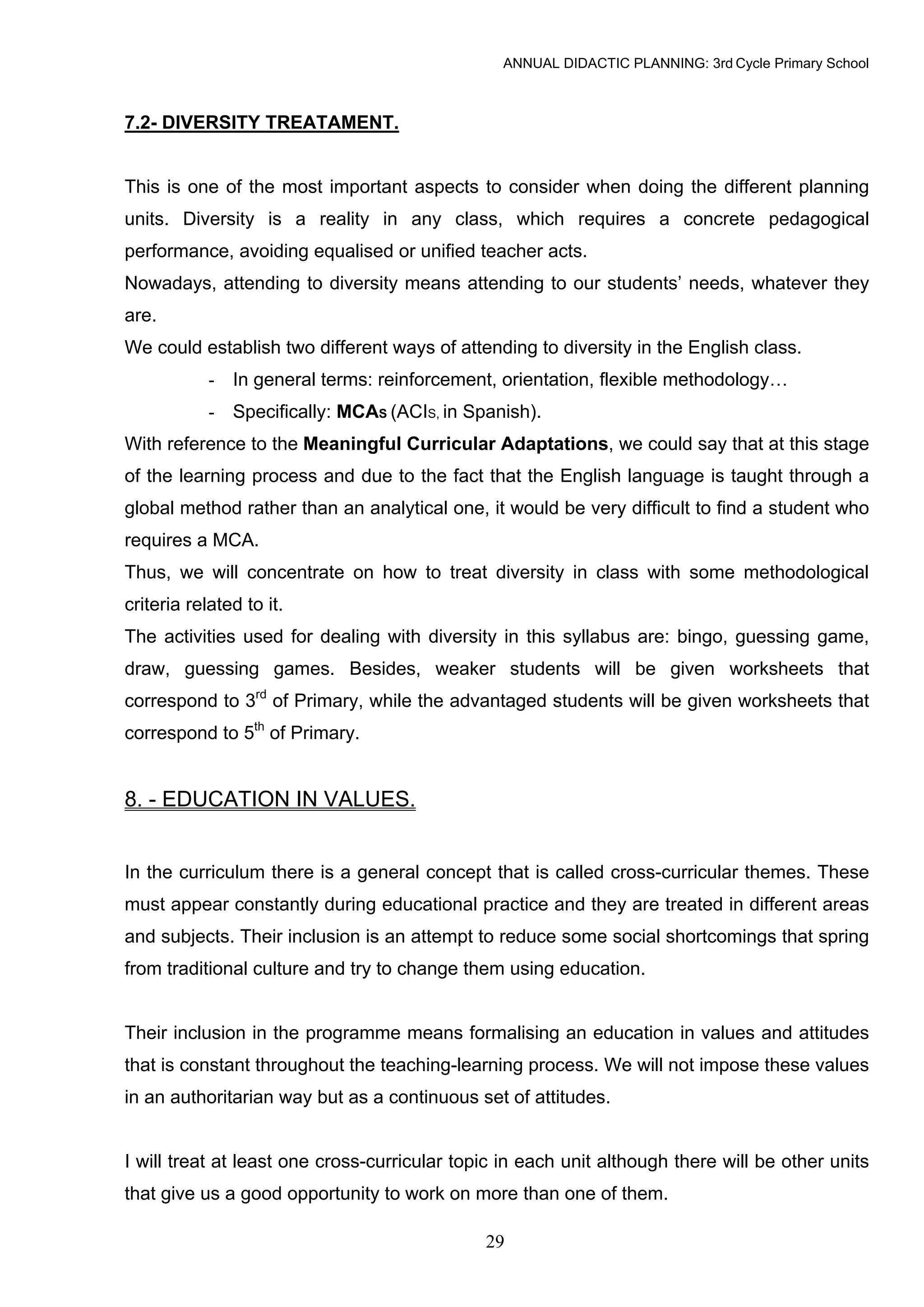 ANNUAL DIDACTIC PLANNING: 3rd Cycle Primary School



7.2- DIVERSITY TREATAMENT.


This is one of the most important aspects to consider when doing the different planning
units. Diversity is a reality in any class, which requires a concrete pedagogical
performance, avoiding equalised or unified teacher acts.
Nowadays, attending to diversity means attending to our students’ needs, whatever they
are.
We could establish two different ways of attending to diversity in the English class.
            - In general terms: reinforcement, orientation, flexible methodology…
            - Specifically: MCAS (ACIS, in Spanish).
With reference to the Meaningful Curricular Adaptations, we could say that at this stage
of the learning process and due to the fact that the English language is taught through a
global method rather than an analytical one, it would be very difficult to find a student who
requires a MCA.
Thus, we will concentrate on how to treat diversity in class with some methodological
criteria related to it.
The activities used for dealing with diversity in this syllabus are: bingo, guessing game,
draw, guessing games. Besides, weaker students will be given worksheets that
correspond to 3rd of Primary, while the advantaged students will be given worksheets that
correspond to 5th of Primary.


8. - EDUCATION IN VALUES.


In the curriculum there is a general concept that is called cross-curricular themes. These
must appear constantly during educational practice and they are treated in different areas
and subjects. Their inclusion is an attempt to reduce some social shortcomings that spring
from traditional culture and try to change them using education.


Their inclusion in the programme means formalising an education in values and attitudes
that is constant throughout the teaching-learning process. We will not impose these values
in an authoritarian way but as a continuous set of attitudes.


I will treat at least one cross-curricular topic in each unit although there will be other units
that give us a good opportunity to work on more than one of them.

                                              29
 