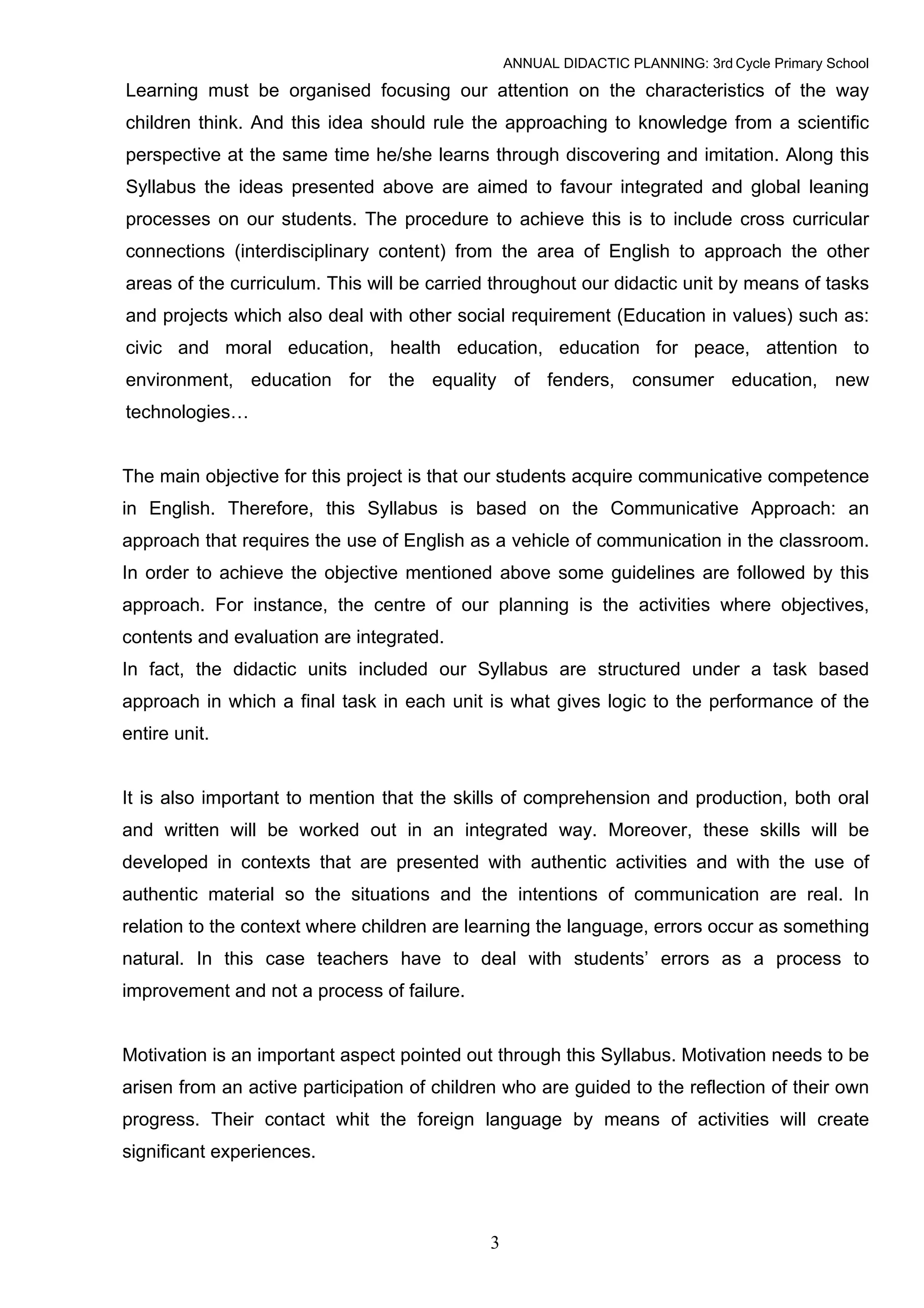 ANNUAL DIDACTIC PLANNING: 3rd Cycle Primary School

Learning must be organised focusing our attention on the characteristics of the way
children think. And this idea should rule the approaching to knowledge from a scientific
perspective at the same time he/she learns through discovering and imitation. Along this
Syllabus the ideas presented above are aimed to favour integrated and global leaning
processes on our students. The procedure to achieve this is to include cross curricular
connections (interdisciplinary content) from the area of English to approach the other
areas of the curriculum. This will be carried throughout our didactic unit by means of tasks
and projects which also deal with other social requirement (Education in values) such as:
civic and moral education, health education, education for peace, attention to
environment, education for the equality of fenders, consumer education, new
technologies…


The main objective for this project is that our students acquire communicative competence
in English. Therefore, this Syllabus is based on the Communicative Approach: an
approach that requires the use of English as a vehicle of communication in the classroom.
In order to achieve the objective mentioned above some guidelines are followed by this
approach. For instance, the centre of our planning is the activities where objectives,
contents and evaluation are integrated.
In fact, the didactic units included our Syllabus are structured under a task based
approach in which a final task in each unit is what gives logic to the performance of the
entire unit.


It is also important to mention that the skills of comprehension and production, both oral
and written will be worked out in an integrated way. Moreover, these skills will be
developed in contexts that are presented with authentic activities and with the use of
authentic material so the situations and the intentions of communication are real. In
relation to the context where children are learning the language, errors occur as something
natural. In this case teachers have to deal with students’ errors as a process to
improvement and not a process of failure.


Motivation is an important aspect pointed out through this Syllabus. Motivation needs to be
arisen from an active participation of children who are guided to the reflection of their own
progress. Their contact whit the foreign language by means of activities will create
significant experiences.



                                             3
 