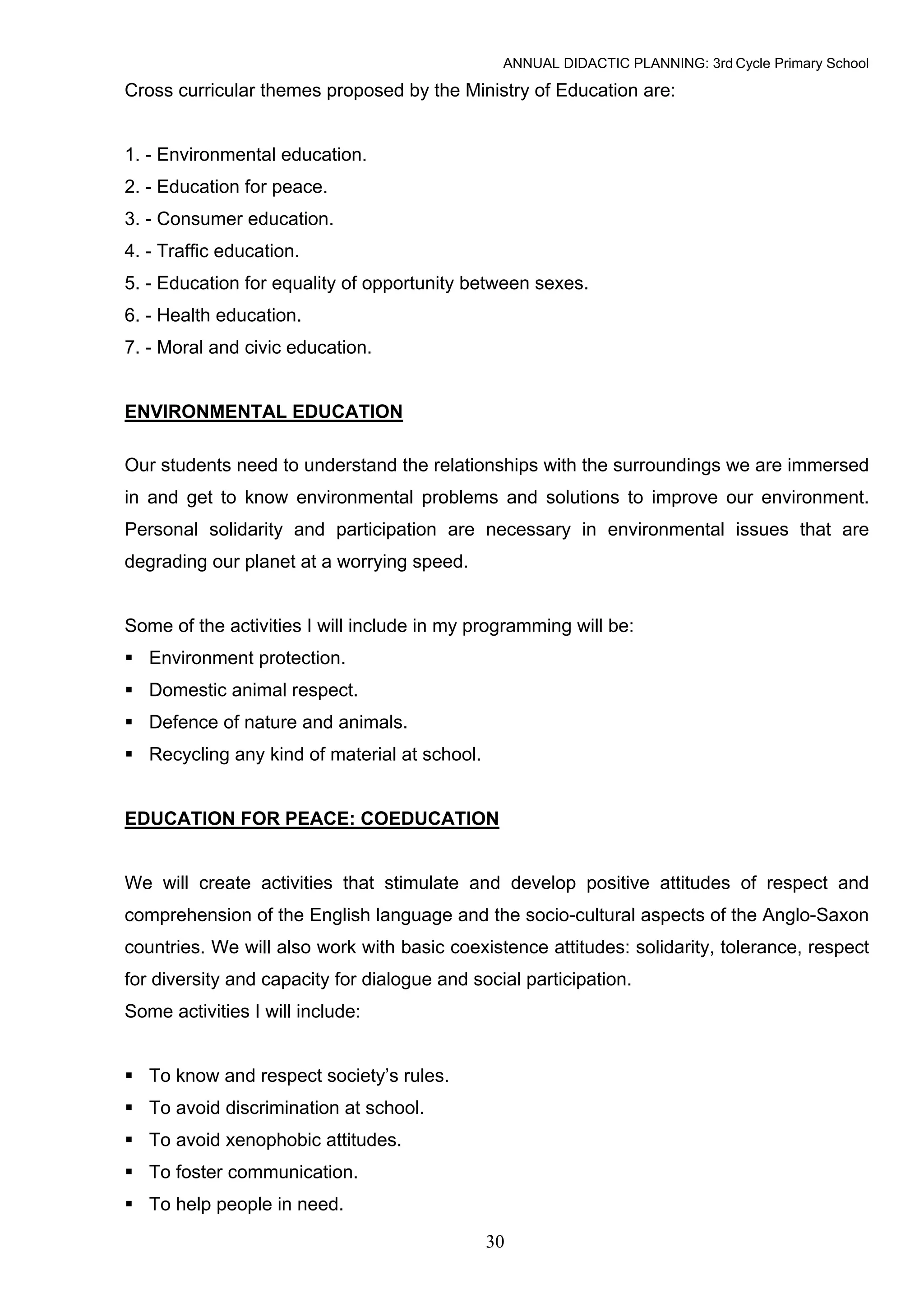 ANNUAL DIDACTIC PLANNING: 3rd Cycle Primary School

Cross curricular themes proposed by the Ministry of Education are:


1. - Environmental education.
2. - Education for peace.
3. - Consumer education.
4. - Traffic education.
5. - Education for equality of opportunity between sexes.
6. - Health education.
7. - Moral and civic education.


ENVIRONMENTAL EDUCATION

Our students need to understand the relationships with the surroundings we are immersed
in and get to know environmental problems and solutions to improve our environment.
Personal solidarity and participation are necessary in environmental issues that are
degrading our planet at a worrying speed.


Some of the activities I will include in my programming will be:
   Environment protection.
   Domestic animal respect.
   Defence of nature and animals.
   Recycling any kind of material at school.


EDUCATION FOR PEACE: COEDUCATION


We will create activities that stimulate and develop positive attitudes of respect and
comprehension of the English language and the socio-cultural aspects of the Anglo-Saxon
countries. We will also work with basic coexistence attitudes: solidarity, tolerance, respect
for diversity and capacity for dialogue and social participation.
Some activities I will include:


   To know and respect society’s rules.
   To avoid discrimination at school.
   To avoid xenophobic attitudes.
   To foster communication.
   To help people in need.

                                               30
 
