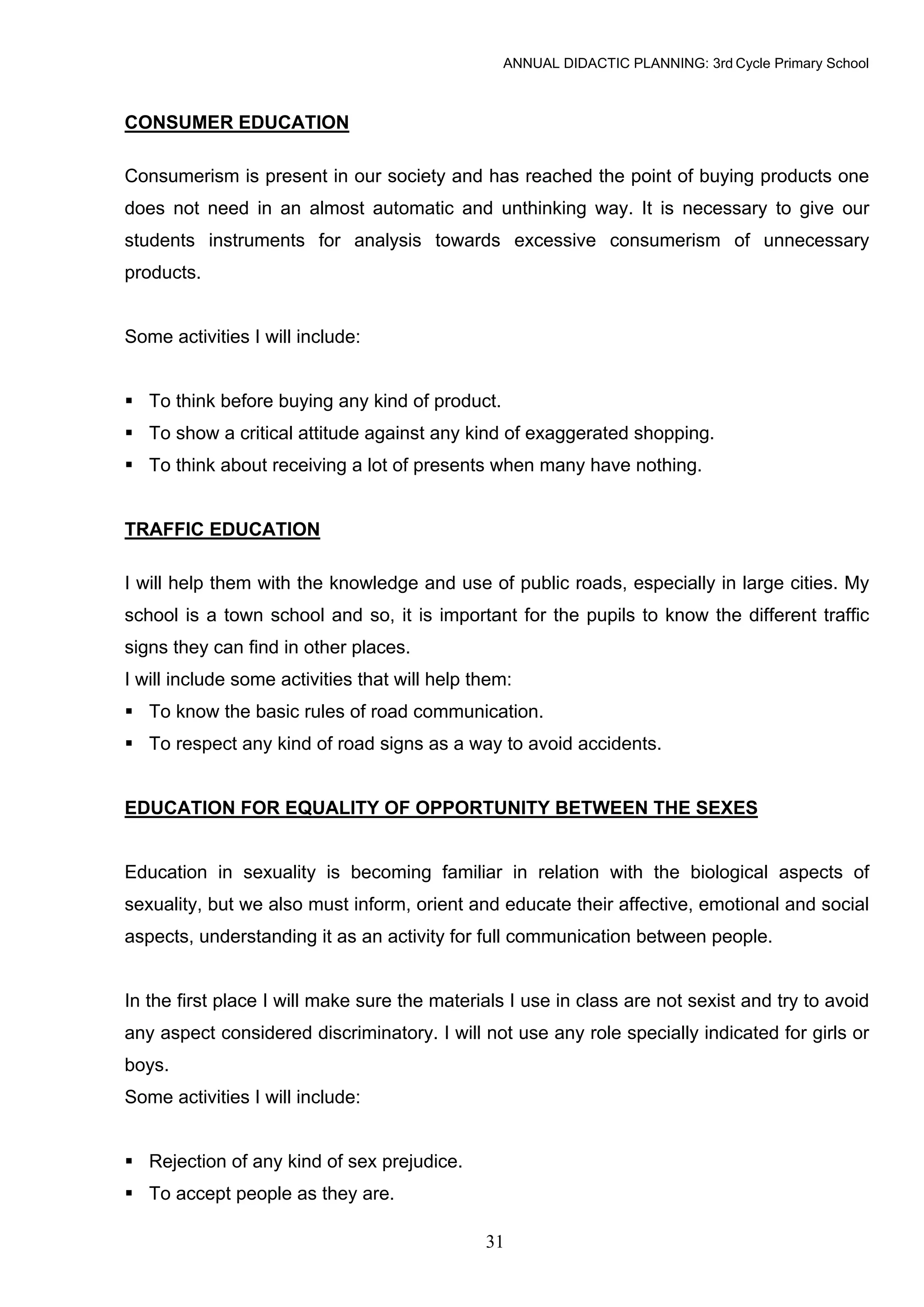ANNUAL DIDACTIC PLANNING: 3rd Cycle Primary School



CONSUMER EDUCATION

Consumerism is present in our society and has reached the point of buying products one
does not need in an almost automatic and unthinking way. It is necessary to give our
students instruments for analysis towards excessive consumerism of unnecessary
products.


Some activities I will include:


   To think before buying any kind of product.
   To show a critical attitude against any kind of exaggerated shopping.
   To think about receiving a lot of presents when many have nothing.


TRAFFIC EDUCATION

I will help them with the knowledge and use of public roads, especially in large cities. My
school is a town school and so, it is important for the pupils to know the different traffic
signs they can find in other places.
I will include some activities that will help them:
   To know the basic rules of road communication.
   To respect any kind of road signs as a way to avoid accidents.


EDUCATION FOR EQUALITY OF OPPORTUNITY BETWEEN THE SEXES


Education in sexuality is becoming familiar in relation with the biological aspects of
sexuality, but we also must inform, orient and educate their affective, emotional and social
aspects, understanding it as an activity for full communication between people.


In the first place I will make sure the materials I use in class are not sexist and try to avoid
any aspect considered discriminatory. I will not use any role specially indicated for girls or
boys.
Some activities I will include:


   Rejection of any kind of sex prejudice.
   To accept people as they are.

                                               31
 