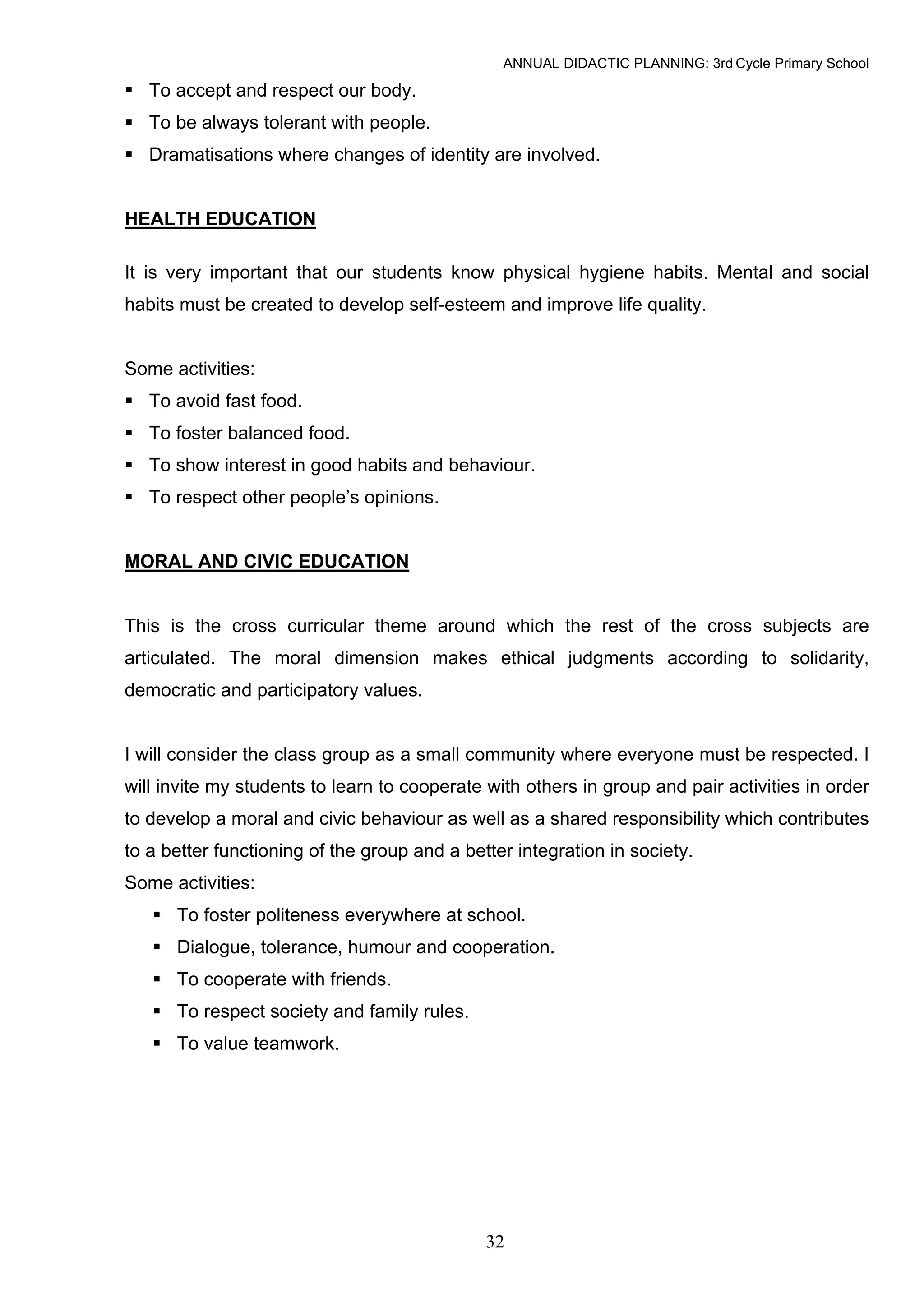ANNUAL DIDACTIC PLANNING: 3rd Cycle Primary School

   To accept and respect our body.
   To be always tolerant with people.
   Dramatisations where changes of identity are involved.


HEALTH EDUCATION

It is very important that our students know physical hygiene habits. Mental and social
habits must be created to develop self-esteem and improve life quality.


Some activities:
   To avoid fast food.
   To foster balanced food.
   To show interest in good habits and behaviour.
   To respect other people’s opinions.


MORAL AND CIVIC EDUCATION


This is the cross curricular theme around which the rest of the cross subjects are
articulated. The moral dimension makes ethical judgments according to solidarity,
democratic and participatory values.


I will consider the class group as a small community where everyone must be respected. I
will invite my students to learn to cooperate with others in group and pair activities in order
to develop a moral and civic behaviour as well as a shared responsibility which contributes
to a better functioning of the group and a better integration in society.
Some activities:
      To foster politeness everywhere at school.
      Dialogue, tolerance, humour and cooperation.
      To cooperate with friends.
      To respect society and family rules.
      To value teamwork.




                                              32
 