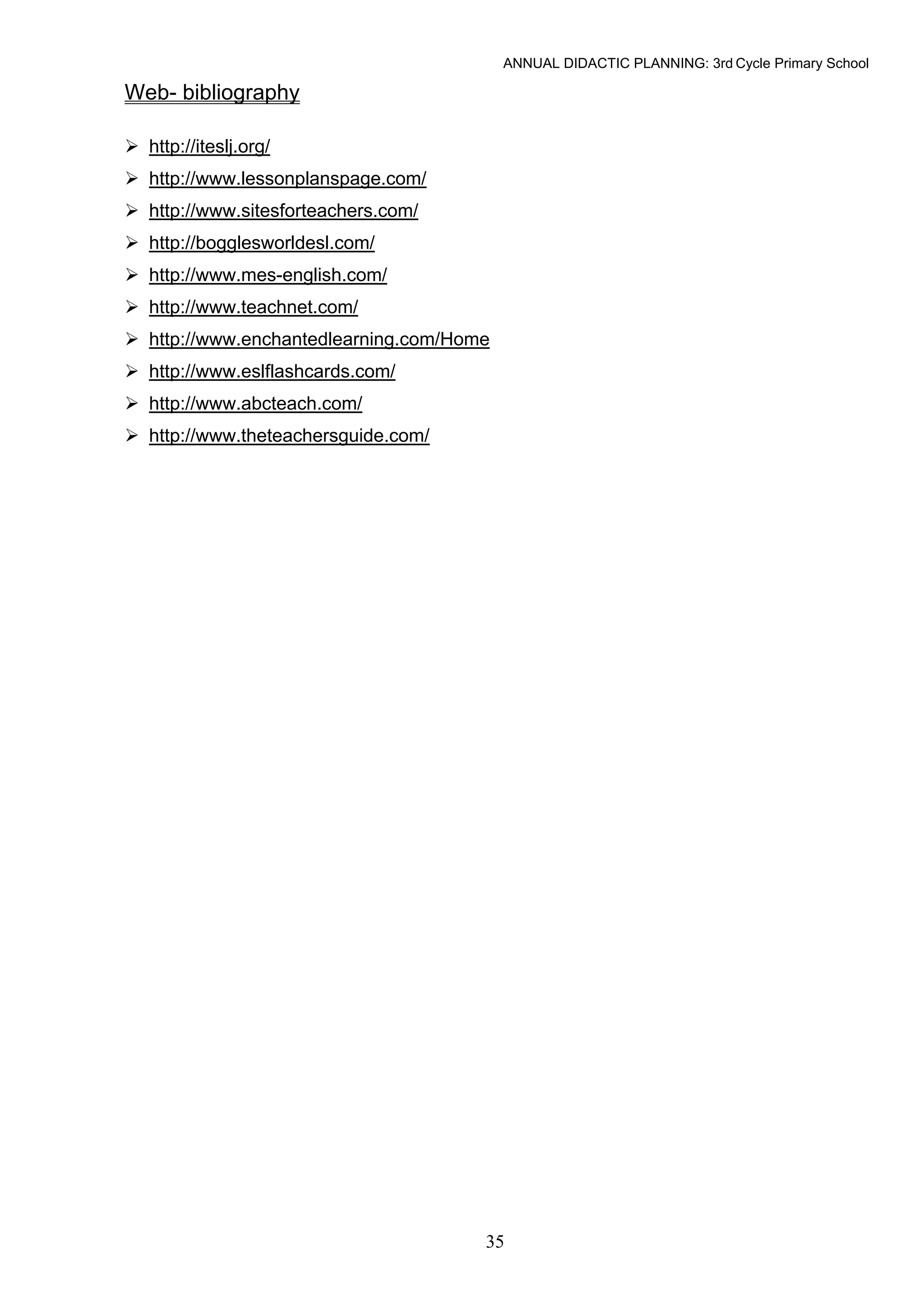 ANNUAL DIDACTIC PLANNING: 3rd Cycle Primary School

Web- bibliography

  http://iteslj.org/
  http://www.lessonplanspage.com/
  http://www.sitesforteachers.com/
  http://bogglesworldesl.com/
  http://www.mes-english.com/
  http://www.teachnet.com/
  http://www.enchantedlearning.com/Home
  http://www.eslflashcards.com/
  http://www.abcteach.com/
  http://www.theteachersguide.com/




                                      35
 