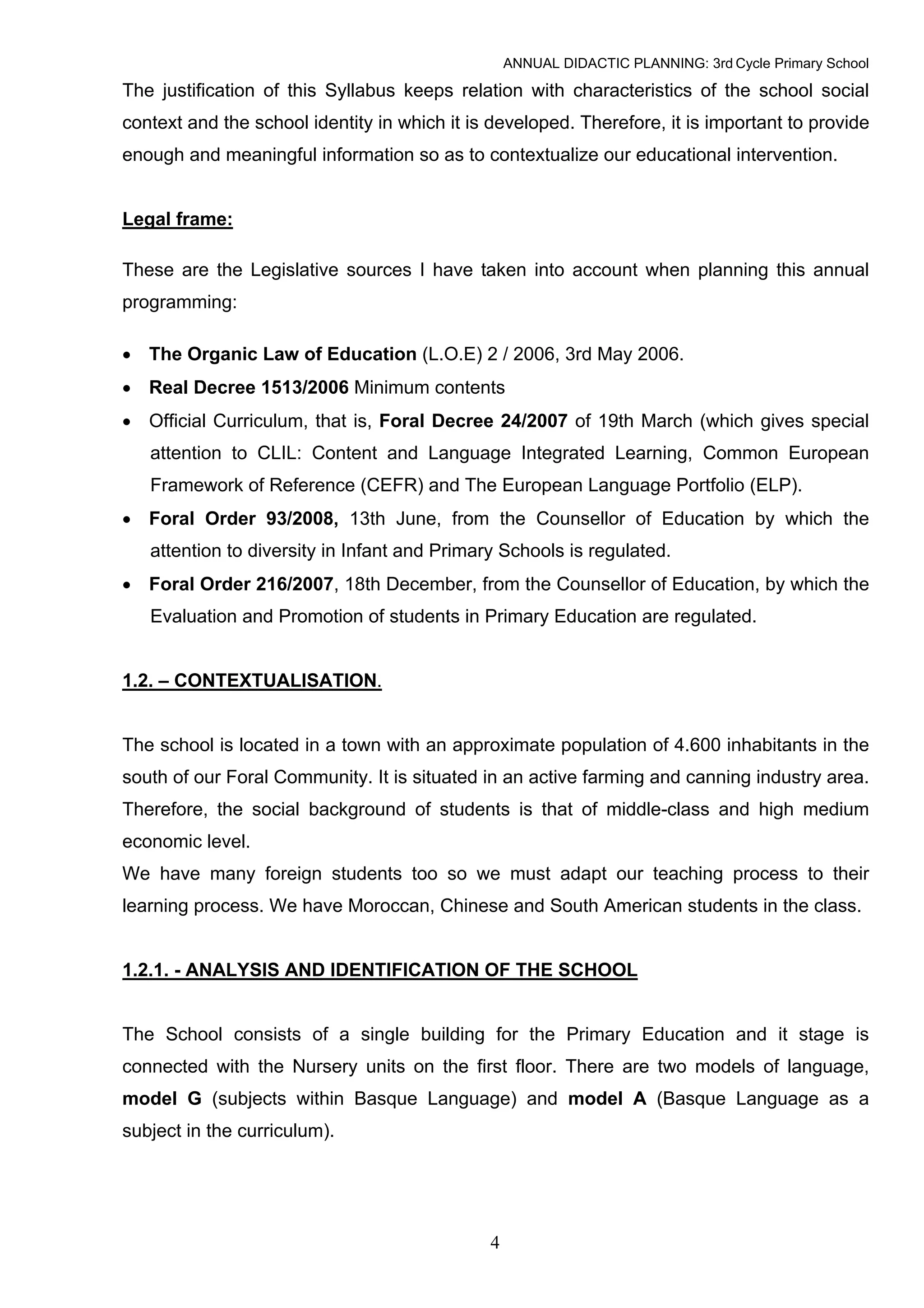 ANNUAL DIDACTIC PLANNING: 3rd Cycle Primary School

The justification of this Syllabus keeps relation with characteristics of the school social
context and the school identity in which it is developed. Therefore, it is important to provide
enough and meaningful information so as to contextualize our educational intervention.


Legal frame:

These are the Legislative sources I have taken into account when planning this annual
programming:

• The Organic Law of Education (L.O.E) 2 / 2006, 3rd May 2006.
• Real Decree 1513/2006 Minimum contents
• Official Curriculum, that is, Foral Decree 24/2007 of 19th March (which gives special
   attention to CLIL: Content and Language Integrated Learning, Common European
   Framework of Reference (CEFR) and The European Language Portfolio (ELP).
• Foral Order 93/2008, 13th June, from the Counsellor of Education by which the
   attention to diversity in Infant and Primary Schools is regulated.
• Foral Order 216/2007, 18th December, from the Counsellor of Education, by which the
   Evaluation and Promotion of students in Primary Education are regulated.


1.2. – CONTEXTUALISATION.


The school is located in a town with an approximate population of 4.600 inhabitants in the
south of our Foral Community. It is situated in an active farming and canning industry area.
Therefore, the social background of students is that of middle-class and high medium
economic level.
We have many foreign students too so we must adapt our teaching process to their
learning process. We have Moroccan, Chinese and South American students in the class.


1.2.1. - ANALYSIS AND IDENTIFICATION OF THE SCHOOL


The School consists of a single building for the Primary Education and it stage is
connected with the Nursery units on the first floor. There are two models of language,
model G (subjects within Basque Language) and model A (Basque Language as a
subject in the curriculum).




                                              4
 