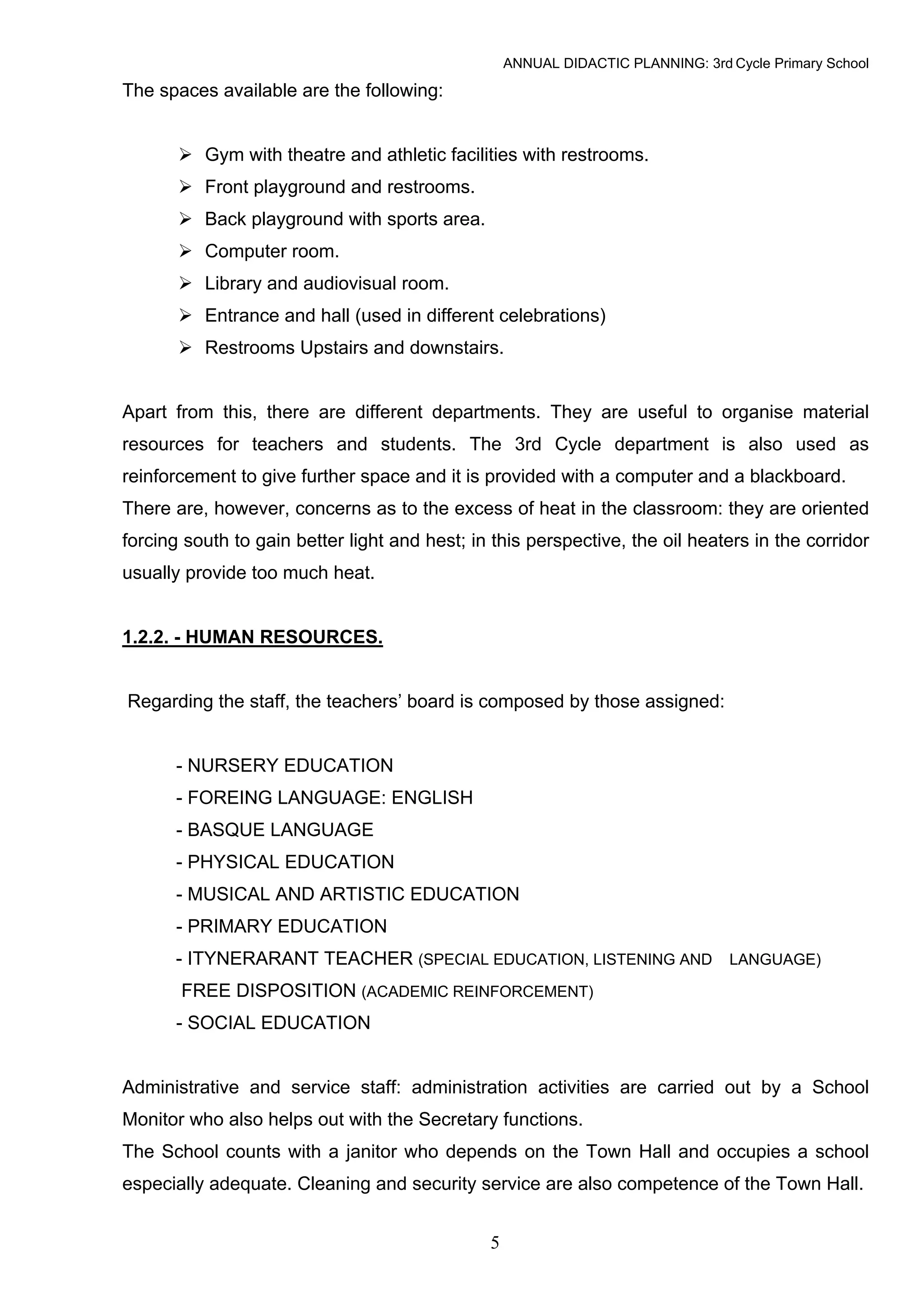 ANNUAL DIDACTIC PLANNING: 3rd Cycle Primary School

The spaces available are the following:


          Gym with theatre and athletic facilities with restrooms.
          Front playground and restrooms.
          Back playground with sports area.
          Computer room.
          Library and audiovisual room.
          Entrance and hall (used in different celebrations)
          Restrooms Upstairs and downstairs.


Apart from this, there are different departments. They are useful to organise material
resources for teachers and students. The 3rd Cycle department is also used as
reinforcement to give further space and it is provided with a computer and a blackboard.
There are, however, concerns as to the excess of heat in the classroom: they are oriented
forcing south to gain better light and hest; in this perspective, the oil heaters in the corridor
usually provide too much heat.


1.2.2. - HUMAN RESOURCES.


Regarding the staff, the teachers’ board is composed by those assigned:


      - NURSERY EDUCATION
      - FOREING LANGUAGE: ENGLISH
      - BASQUE LANGUAGE
      - PHYSICAL EDUCATION
      - MUSICAL AND ARTISTIC EDUCATION
      - PRIMARY EDUCATION
      - ITYNERARANT TEACHER (SPECIAL EDUCATION, LISTENING AND LANGUAGE)
       FREE DISPOSITION (ACADEMIC REINFORCEMENT)
      - SOCIAL EDUCATION


Administrative and service staff: administration activities are carried out by a School
Monitor who also helps out with the Secretary functions.
The School counts with a janitor who depends on the Town Hall and occupies a school
especially adequate. Cleaning and security service are also competence of the Town Hall.


                                               5
 