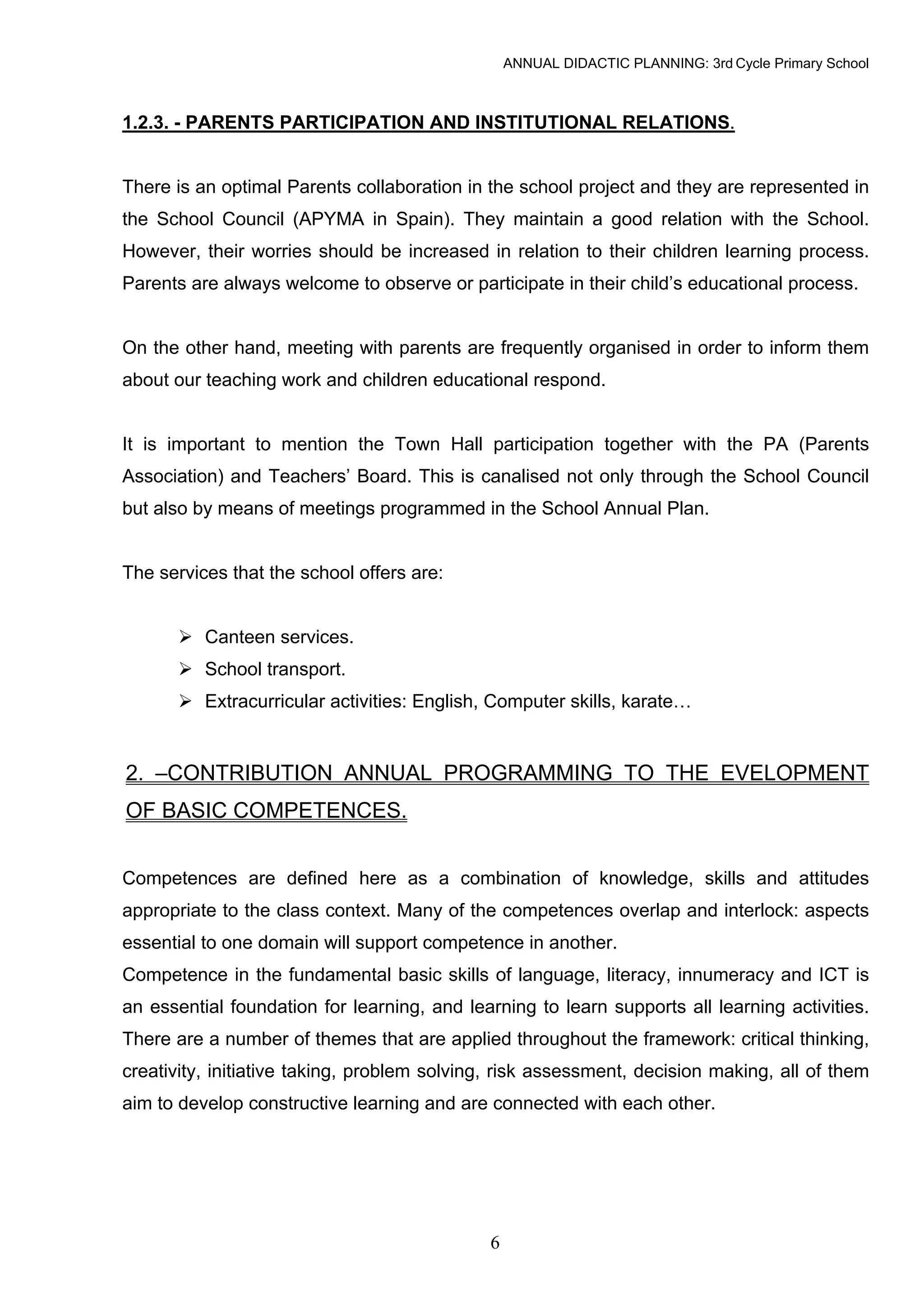 ANNUAL DIDACTIC PLANNING: 3rd Cycle Primary School



1.2.3. - PARENTS PARTICIPATION AND INSTITUTIONAL RELATIONS.


There is an optimal Parents collaboration in the school project and they are represented in
the School Council (APYMA in Spain). They maintain a good relation with the School.
However, their worries should be increased in relation to their children learning process.
Parents are always welcome to observe or participate in their child’s educational process.


On the other hand, meeting with parents are frequently organised in order to inform them
about our teaching work and children educational respond.


It is important to mention the Town Hall participation together with the PA (Parents
Association) and Teachers’ Board. This is canalised not only through the School Council
but also by means of meetings programmed in the School Annual Plan.


The services that the school offers are:


          Canteen services.
          School transport.
          Extracurricular activities: English, Computer skills, karate…


2. –CONTRIBUTION ANNUAL PROGRAMMING TO THE EVELOPMENT
OF BASIC COMPETENCES.


Competences are defined here as a combination of knowledge, skills and attitudes
appropriate to the class context. Many of the competences overlap and interlock: aspects
essential to one domain will support competence in another.
Competence in the fundamental basic skills of language, literacy, innumeracy and ICT is
an essential foundation for learning, and learning to learn supports all learning activities.
There are a number of themes that are applied throughout the framework: critical thinking,
creativity, initiative taking, problem solving, risk assessment, decision making, all of them
aim to develop constructive learning and are connected with each other.




                                             6
 