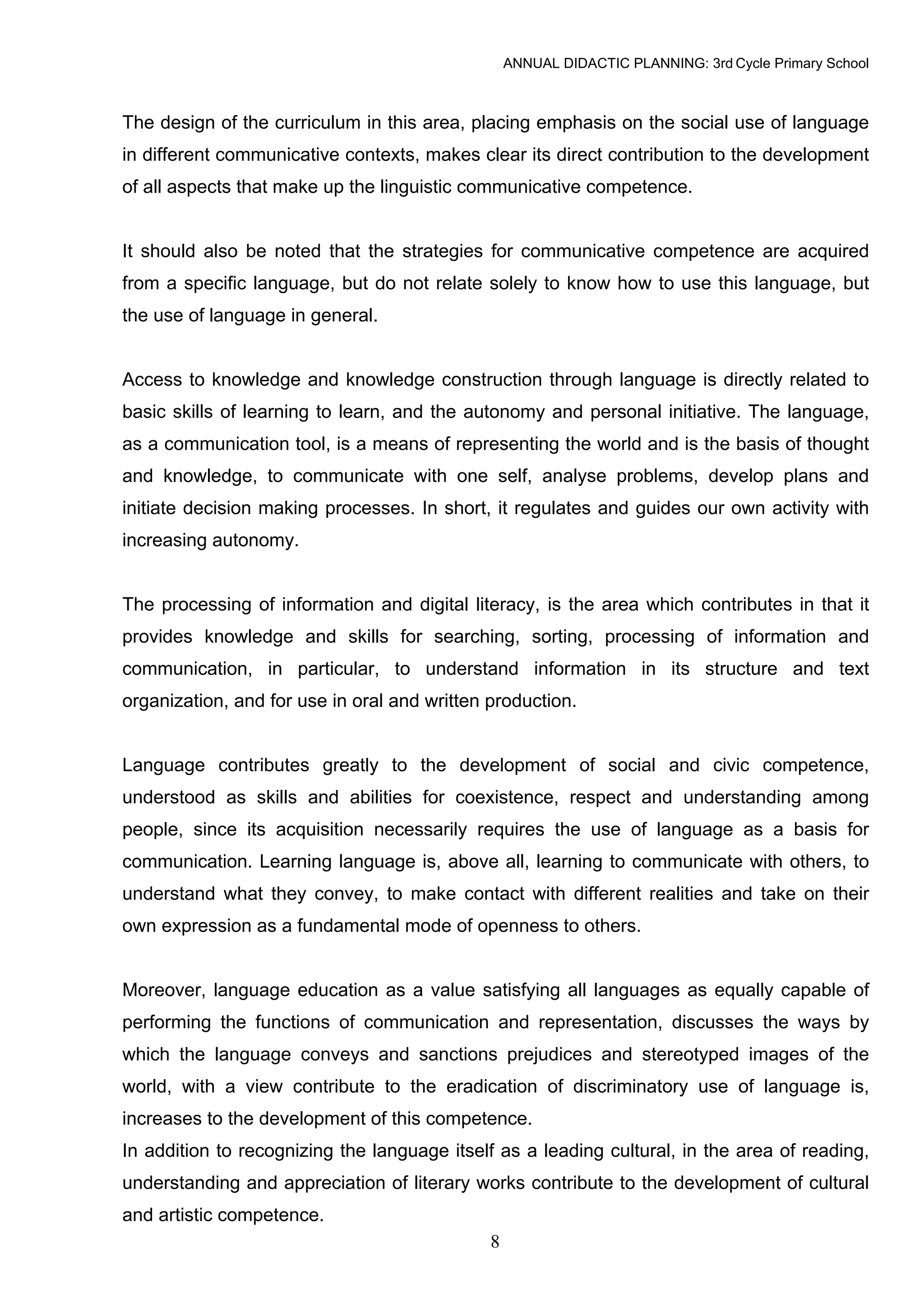 ANNUAL DIDACTIC PLANNING: 3rd Cycle Primary School



The design of the curriculum in this area, placing emphasis on the social use of language
in different communicative contexts, makes clear its direct contribution to the development
of all aspects that make up the linguistic communicative competence.


It should also be noted that the strategies for communicative competence are acquired
from a specific language, but do not relate solely to know how to use this language, but
the use of language in general.


Access to knowledge and knowledge construction through language is directly related to
basic skills of learning to learn, and the autonomy and personal initiative. The language,
as a communication tool, is a means of representing the world and is the basis of thought
and knowledge, to communicate with one self, analyse problems, develop plans and
initiate decision making processes. In short, it regulates and guides our own activity with
increasing autonomy.


The processing of information and digital literacy, is the area which contributes in that it
provides knowledge and skills for searching, sorting, processing of information and
communication, in particular, to understand information in its structure and text
organization, and for use in oral and written production.


Language contributes greatly to the development of social and civic competence,
understood as skills and abilities for coexistence, respect and understanding among
people, since its acquisition necessarily requires the use of language as a basis for
communication. Learning language is, above all, learning to communicate with others, to
understand what they convey, to make contact with different realities and take on their
own expression as a fundamental mode of openness to others.


Moreover, language education as a value satisfying all languages as equally capable of
performing the functions of communication and representation, discusses the ways by
which the language conveys and sanctions prejudices and stereotyped images of the
world, with a view contribute to the eradication of discriminatory use of language is,
increases to the development of this competence.
In addition to recognizing the language itself as a leading cultural, in the area of reading,
understanding and appreciation of literary works contribute to the development of cultural
and artistic competence.
                                              8
 