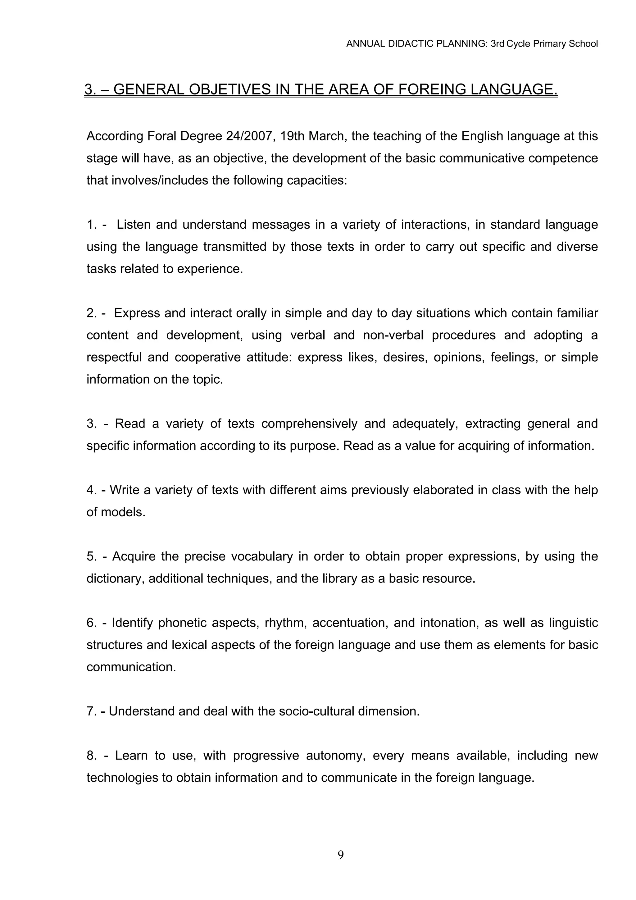 ANNUAL DIDACTIC PLANNING: 3rd Cycle Primary School



3. – GENERAL OBJETIVES IN THE AREA OF FOREING LANGUAGE.


According Foral Degree 24/2007, 19th March, the teaching of the English language at this
stage will have, as an objective, the development of the basic communicative competence
that involves/includes the following capacities:


1. - Listen and understand messages in a variety of interactions, in standard language
using the language transmitted by those texts in order to carry out specific and diverse
tasks related to experience.


2. - Express and interact orally in simple and day to day situations which contain familiar
content and development, using verbal and non-verbal procedures and adopting a
respectful and cooperative attitude: express likes, desires, opinions, feelings, or simple
information on the topic.


3. - Read a variety of texts comprehensively and adequately, extracting general and
specific information according to its purpose. Read as a value for acquiring of information.


4. - Write a variety of texts with different aims previously elaborated in class with the help
of models.


5. - Acquire the precise vocabulary in order to obtain proper expressions, by using the
dictionary, additional techniques, and the library as a basic resource.


6. - Identify phonetic aspects, rhythm, accentuation, and intonation, as well as linguistic
structures and lexical aspects of the foreign language and use them as elements for basic
communication.


7. - Understand and deal with the socio-cultural dimension.


8. - Learn to use, with progressive autonomy, every means available, including new
technologies to obtain information and to communicate in the foreign language.




                                              9
 