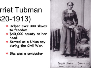 rriet Tubman
820-1913)
e Helped over 300 slaves
to freedom.
e $40,000 bounty on her
head.
e Served as a Union spy
during the Civil War.
e She was a conductor
“Moses”
 