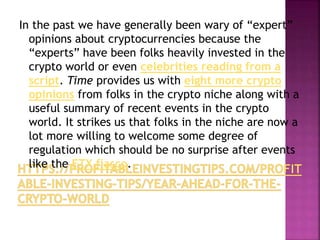 In the past we have generally been wary of “expert”
opinions about cryptocurrencies because the
“experts” have been folks heavily invested in the
crypto world or even celebrities reading from a
script. Time provides us with eight more crypto
opinions from folks in the crypto niche along with a
useful summary of recent events in the crypto
world. It strikes us that folks in the niche are now a
lot more willing to welcome some degree of
regulation which should be no surprise after events
like the FTX fiasco.
 