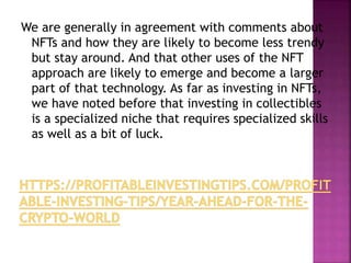 We are generally in agreement with comments about
NFTs and how they are likely to become less trendy
but stay around. And that other uses of the NFT
approach are likely to emerge and become a larger
part of that technology. As far as investing in NFTs,
we have noted before that investing in collectibles
is a specialized niche that requires specialized skills
as well as a bit of luck.
 