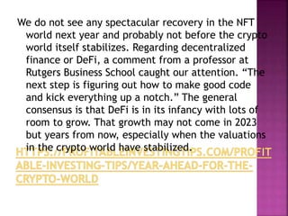 We do not see any spectacular recovery in the NFT
world next year and probably not before the crypto
world itself stabilizes. Regarding decentralized
finance or DeFi, a comment from a professor at
Rutgers Business School caught our attention. “The
next step is figuring out how to make good code
and kick everything up a notch.” The general
consensus is that DeFi is in its infancy with lots of
room to grow. That growth may not come in 2023
but years from now, especially when the valuations
in the crypto world have stabilized.
 