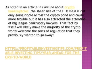 As noted in an article in Fortune about crypto
bankruptcies, the sheer size of the FTX mess is not
only going ripple across the crypto pond and cause
more trouble but it has also attracted the attention
of big league bankruptcy lawyers. That fact by
itself will likely make the majority of the crypto
world welcome the sorts of regulation that they
previously wanted to go away!
 