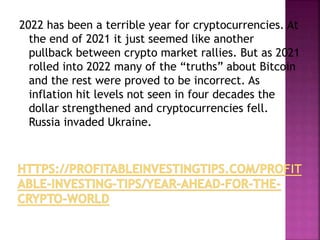 2022 has been a terrible year for cryptocurrencies. At
the end of 2021 it just seemed like another
pullback between crypto market rallies. But as 2021
rolled into 2022 many of the “truths” about Bitcoin
and the rest were proved to be incorrect. As
inflation hit levels not seen in four decades the
dollar strengthened and cryptocurrencies fell.
Russia invaded Ukraine.
 